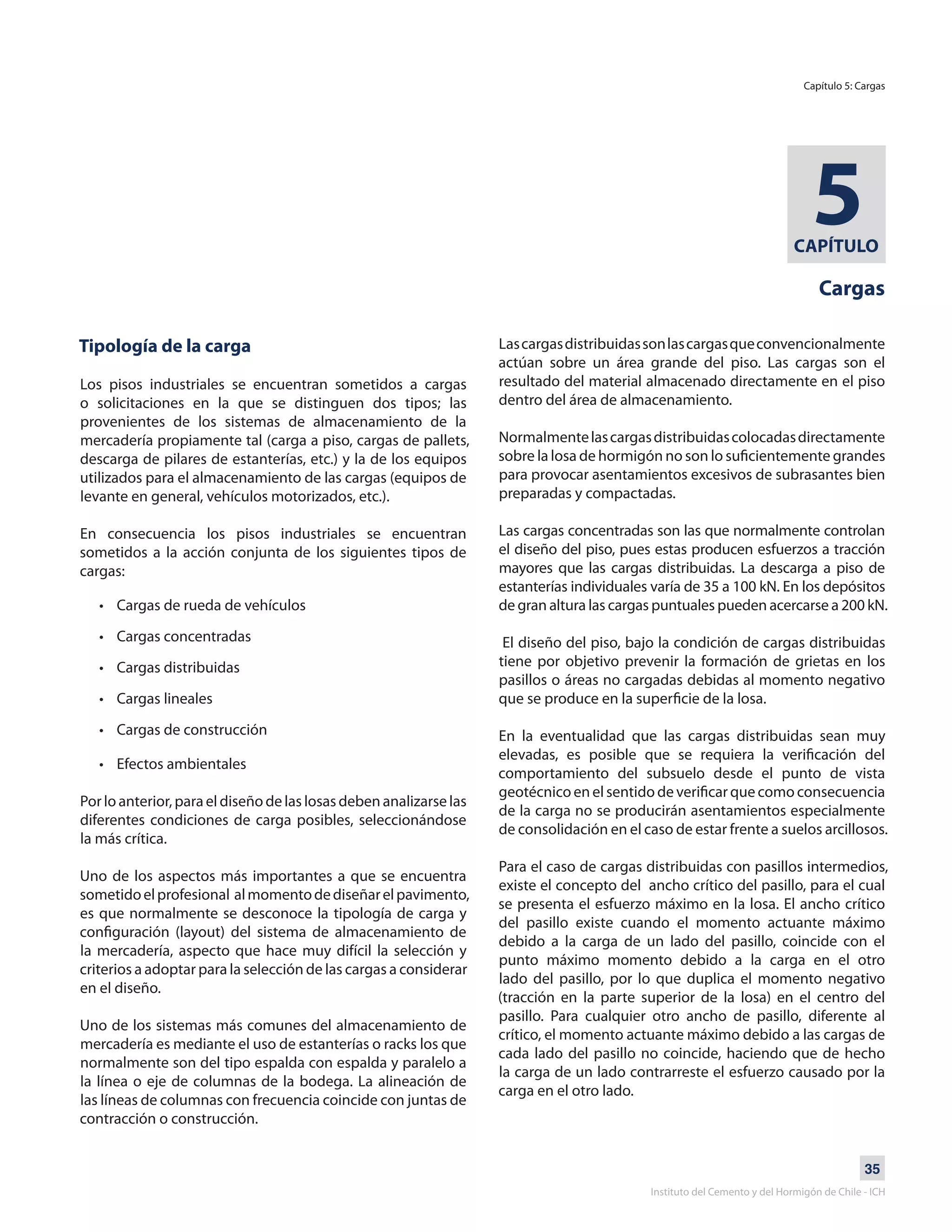35
Instituto del Cemento y del Hormigón de Chile - ICH
CAPÍTULO
5
Cargas
Tipología de la carga
Los pisos industriales se encuentran sometidos a cargas
o solicitaciones en la que se distinguen dos tipos; las
provenientes de los sistemas de almacenamiento de la
mercadería propiamente tal (carga a piso, cargas de pallets,
descarga de pilares de estanterías, etc.) y la de los equipos
utilizados para el almacenamiento de las cargas (equipos de
levante en general, vehículos motorizados, etc.).
En consecuencia los pisos industriales se encuentran
sometidos a la acción conjunta de los siguientes tipos de
cargas:
• Cargas de rueda de vehículos
• Cargas concentradas
• Cargas distribuidas
• Cargas lineales
• Cargas de construcción
• Efectos ambientales
Por lo anterior, para el diseño de las losas deben analizarse las
diferentes condiciones de carga posibles, seleccionándose
la más crítica.
Uno de los aspectos más importantes a que se encuentra
sometidoelprofesional almomentodediseñarelpavimento,
es que normalmente se desconoce la tipología de carga y
configuración (layout) del sistema de almacenamiento de
la mercadería, aspecto que hace muy difícil la selección y
criterios a adoptar para la selección de las cargas a considerar
en el diseño.
Uno de los sistemas más comunes del almacenamiento de
mercadería es mediante el uso de estanterías o racks los que
normalmente son del tipo espalda con espalda y paralelo a
la línea o eje de columnas de la bodega. La alineación de
las líneas de columnas con frecuencia coincide con juntas de
contracción o construcción.
Lascargasdistribuidassonlascargasqueconvencionalmente
actúan sobre un área grande del piso. Las cargas son el
resultado del material almacenado directamente en el piso
dentro del área de almacenamiento.
Normalmentelascargasdistribuidascolocadasdirectamente
sobre la losa de hormigón no son lo suficientemente grandes
para provocar asentamientos excesivos de subrasantes bien
preparadas y compactadas.
Las cargas concentradas son las que normalmente controlan
el diseño del piso, pues estas producen esfuerzos a tracción
mayores que las cargas distribuidas. La descarga a piso de
estanterías individuales varía de 35 a 100 kN. En los depósitos
de gran altura las cargas puntuales pueden acercarse a 200 kN.
El diseño del piso, bajo la condición de cargas distribuidas
tiene por objetivo prevenir la formación de grietas en los
pasillos o áreas no cargadas debidas al momento negativo
que se produce en la superficie de la losa.
En la eventualidad que las cargas distribuidas sean muy
elevadas, es posible que se requiera la verificación del
comportamiento del subsuelo desde el punto de vista
geotécnico en el sentido de verificar que como consecuencia
de la carga no se producirán asentamientos especialmente
de consolidación en el caso de estar frente a suelos arcillosos.
Para el caso de cargas distribuidas con pasillos intermedios,
existe el concepto del ancho crítico del pasillo, para el cual
se presenta el esfuerzo máximo en la losa. El ancho crítico
del pasillo existe cuando el momento actuante máximo
debido a la carga de un lado del pasillo, coincide con el
punto máximo momento debido a la carga en el otro
lado del pasillo, por lo que duplica el momento negativo
(tracción en la parte superior de la losa) en el centro del
pasillo. Para cualquier otro ancho de pasillo, diferente al
crítico, el momento actuante máximo debido a las cargas de
cada lado del pasillo no coincide, haciendo que de hecho
la carga de un lado contrarreste el esfuerzo causado por la
carga en el otro lado.
Capítulo 5: Cargas
 