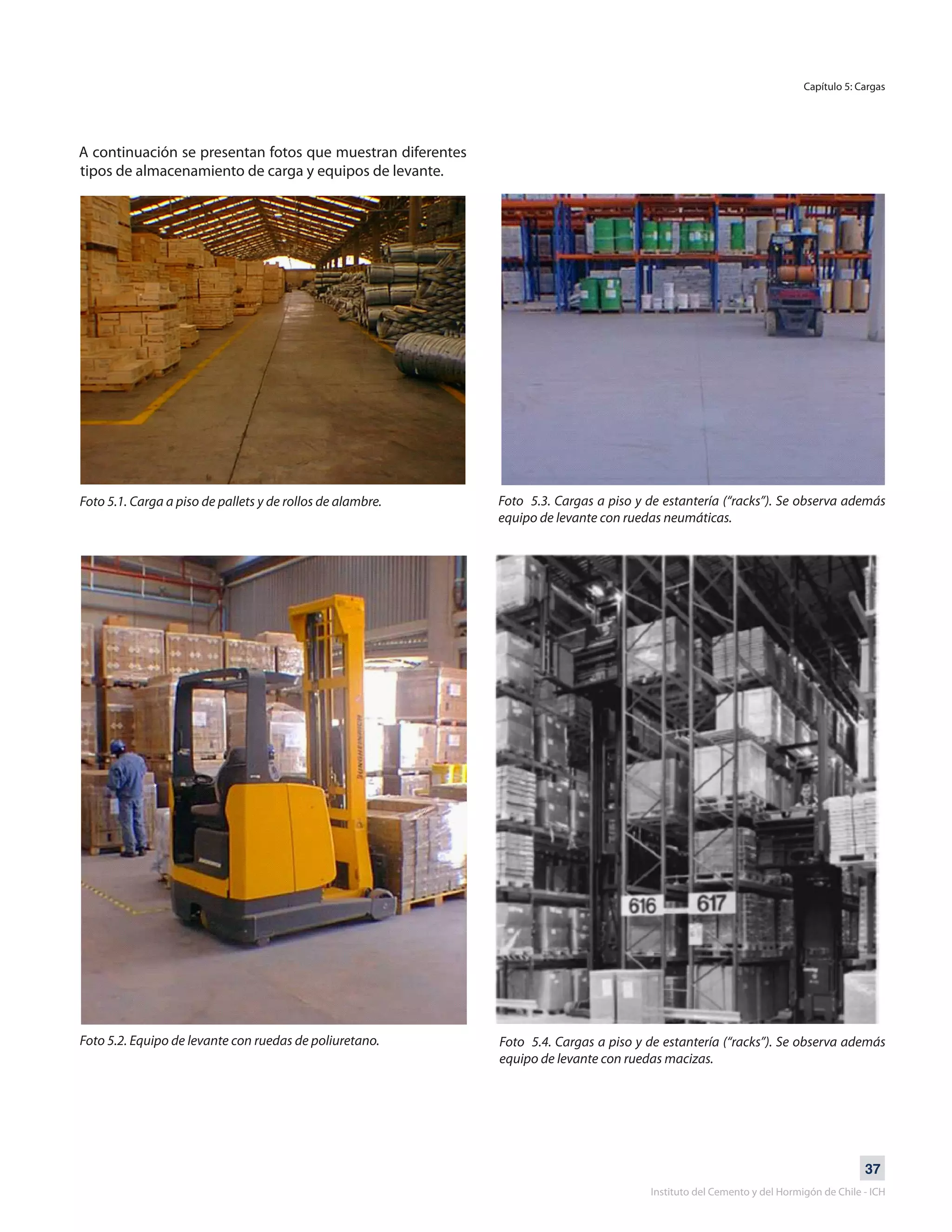 37
Instituto del Cemento y del Hormigón de Chile - ICH
A continuación se presentan fotos que muestran diferentes
tipos de almacenamiento de carga y equipos de levante.
Foto 5.1. Carga a piso de pallets y de rollos de alambre.
Foto 5.2. Equipo de levante con ruedas de poliuretano.
Foto 5.3. Cargas a piso y de estantería (“racks”). Se observa además
equipo de levante con ruedas neumáticas.
Foto 5.4. Cargas a piso y de estantería (“racks”). Se observa además
equipo de levante con ruedas macizas.
Capítulo 5: Cargas
 