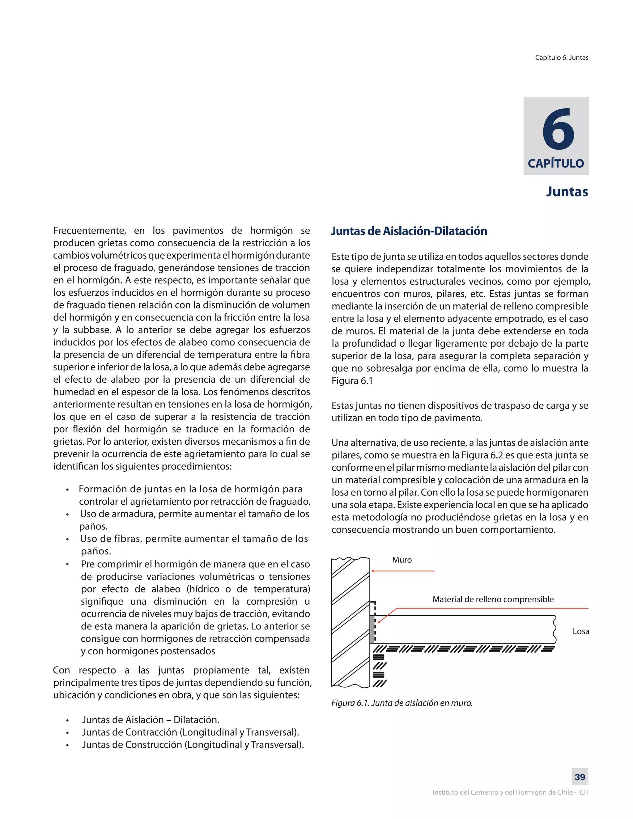 39
Instituto del Cemento y del Hormigón de Chile - ICH
CAPÍTULO
6
Juntas
Frecuentemente, en los pavimentos de hormigón se
producen grietas como consecuencia de la restricción a los
cambiosvolumétricosqueexperimentaelhormigóndurante
el proceso de fraguado, generándose tensiones de tracción
en el hormigón. A este respecto, es importante señalar que
los esfuerzos inducidos en el hormigón durante su proceso
de fraguado tienen relación con la disminución de volumen
del hormigón y en consecuencia con la fricción entre la losa
y la subbase. A lo anterior se debe agregar los esfuerzos
inducidos por los efectos de alabeo como consecuencia de
la presencia de un diferencial de temperatura entre la fibra
superior e inferior de la losa, a lo que además debe agregarse
el efecto de alabeo por la presencia de un diferencial de
humedad en el espesor de la losa. Los fenómenos descritos
anteriormente resultan en tensiones en la losa de hormigón,
los que en el caso de superar a la resistencia de tracción
por flexión del hormigón se traduce en la formación de
grietas. Por lo anterior, existen diversos mecanismos a fin de
prevenir la ocurrencia de este agrietamiento para lo cual se
identifican los siguientes procedimientos:
• Formación de juntas en la losa de hormigón para
controlar el agrietamiento por retracción de fraguado.
• Uso de armadura, permite aumentar el tamaño de los
paños.
• Uso de fibras, permite aumentar el tamaño de los
paños.
• Pre comprimir el hormigón de manera que en el caso
de producirse variaciones volumétricas o tensiones
por efecto de alabeo (hídrico o de temperatura)
signifique una disminución en la compresión u
ocurrencia de niveles muy bajos de tracción, evitando
de esta manera la aparición de grietas. Lo anterior se
consigue con hormigones de retracción compensada
y con hormigones postensados
Juntas de Aislación-Dilatación
Este tipo de junta se utiliza en todos aquellos sectores donde
se quiere independizar totalmente los movimientos de la
losa y elementos estructurales vecinos, como por ejemplo,
encuentros con muros, pilares, etc. Estas juntas se forman
mediante la inserción de un material de relleno compresible
entre la losa y el elemento adyacente empotrado, es el caso
de muros. El material de la junta debe extenderse en toda
la profundidad o llegar ligeramente por debajo de la parte
superior de la losa, para asegurar la completa separación y
que no sobresalga por encima de ella, como lo muestra la
Figura 6.1
Estas juntas no tienen dispositivos de traspaso de carga y se
utilizan en todo tipo de pavimento.
Una alternativa, de uso reciente, a las juntas de aislación ante
pilares, como se muestra en la Figura 6.2 es que esta junta se
conformeenelpilarmismomediantelaaislacióndelpilarcon
un material compresible y colocación de una armadura en la
losa en torno al pilar. Con ello la losa se puede hormigonaren
una sola etapa. Existe experiencia local en que se ha aplicado
esta metodología no produciéndose grietas en la losa y en
consecuencia mostrando un buen comportamiento.
Con respecto a las juntas propiamente tal, existen
principalmente tres tipos de juntas dependiendo su función,
ubicación y condiciones en obra, y que son las siguientes:
• Juntas de Aislación – Dilatación.
• Juntas de Contracción (Longitudinal y Transversal).
• Juntas de Construcción (Longitudinal y Transversal).
Figura 6.1. Junta de aislación en muro.
Capítulo 6: Juntas
 