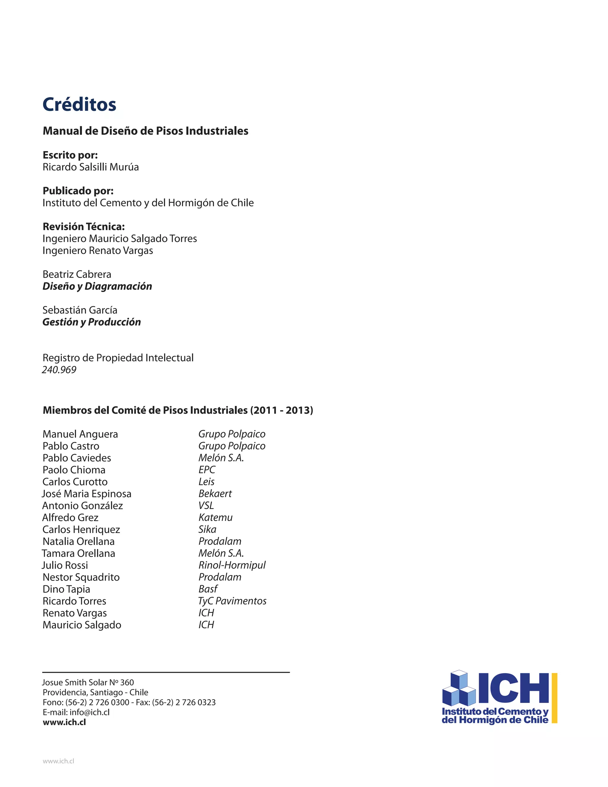 Manual de diseño de Pisos Industriales
www.ich.cl
44
Créditos
Manual de Diseño de Pisos Industriales
Escrito por:
Ricardo Salsilli Murúa
Publicado por:
Instituto del Cemento y del Hormigón de Chile
Revisión Técnica:
Ingeniero Mauricio Salgado Torres
Ingeniero Renato Vargas
Beatriz Cabrera
Diseño y Diagramación
Sebastián García
Gestión y Producción
Registro de Propiedad Intelectual
240.969
Miembros del Comité de Pisos Industriales (2011 - 2013)
Manuel Anguera
Pablo Castro
Pablo Caviedes
Paolo Chioma
Carlos Curotto
José Maria Espinosa
Antonio González
Alfredo Grez
Carlos Henriquez
Natalia Orellana
Tamara Orellana
Julio Rossi
Nestor Squadrito
Dino Tapia
Ricardo Torres
Renato Vargas
Mauricio Salgado
Grupo Polpaico
Grupo Polpaico
Melón S.A.
EPC
Leis
Bekaert
VSL
Katemu
Sika
Prodalam
Melón S.A.
Rinol-Hormipul
Prodalam
Basf
TyC Pavimentos
ICH
ICH
Josue Smith Solar Nº 360
Providencia, Santiago - Chile
Fono: (56-2) 2 726 0300 - Fax: (56-2) 2 726 0323
E-mail: info@ich.cl
www.ich.cl
 