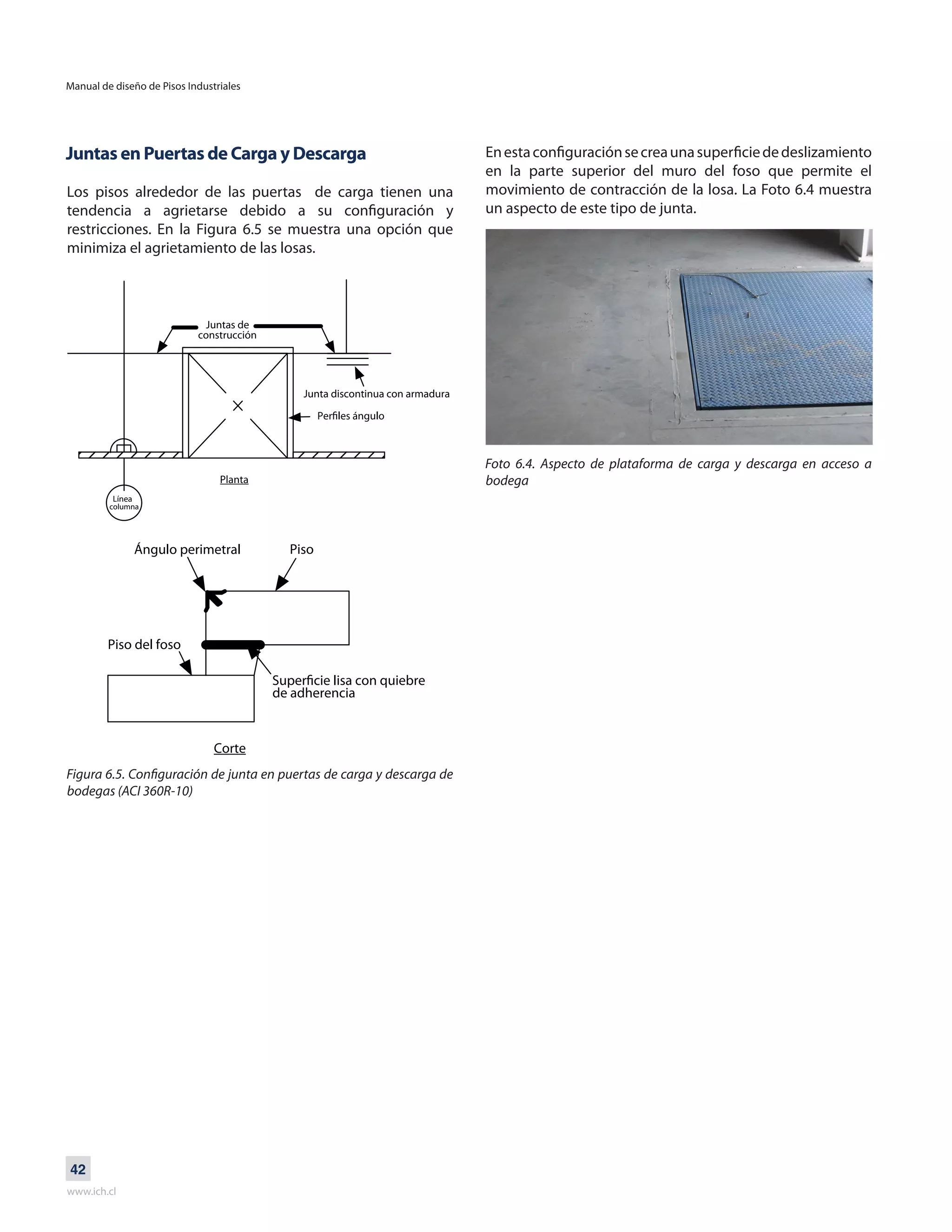 Manual de diseño de Pisos Industriales
www.ich.cl
42
Juntas en Puertas de Carga y Descarga
Los pisos alrededor de las puertas de carga tienen una
tendencia a agrietarse debido a su configuración y
restricciones. En la Figura 6.5 se muestra una opción que
minimiza el agrietamiento de las losas.
Enestaconfiguraciónsecreaunasuperficiededeslizamiento
en la parte superior del muro del foso que permite el
movimiento de contracción de la losa. La Foto 6.4 muestra
un aspecto de este tipo de junta.
Foto 6.4. Aspecto de plataforma de carga y descarga en acceso a
bodega
Juntas de
construcción
Junta discontinua con armadura
Planta
Línea
columna
Ángulo perimetral Piso
Piso del foso
Corte
de adherencia
Figura 6.5. Configuración de junta en puertas de carga y descarga de
bodegas (ACI 360R-10)
 