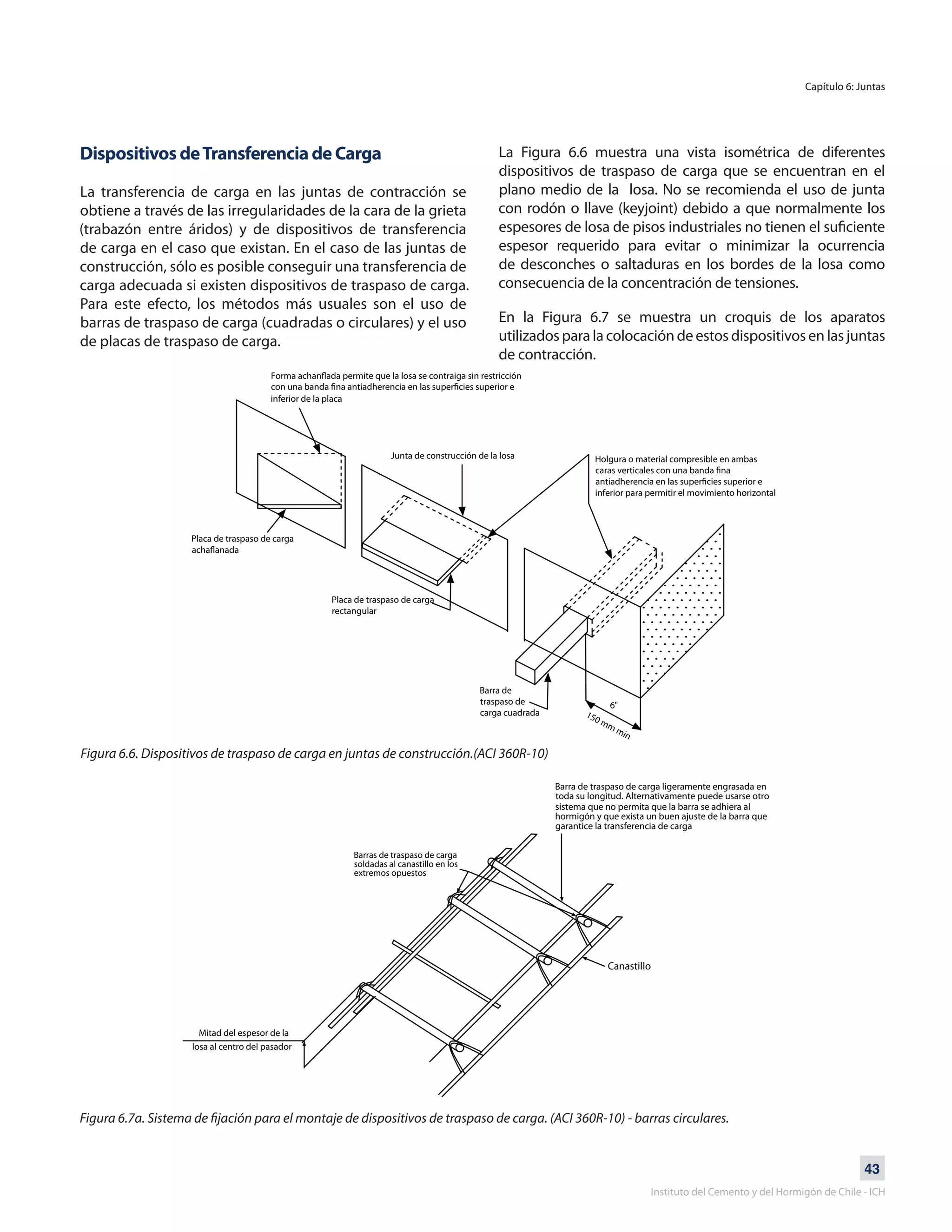 43
Instituto del Cemento y del Hormigón de Chile - ICH
Capítulo 6: Juntas
Dispositivos deTransferencia de Carga
La transferencia de carga en las juntas de contracción se
obtiene a través de las irregularidades de la cara de la grieta
(trabazón entre áridos) y de dispositivos de transferencia
de carga en el caso que existan. En el caso de las juntas de
construcción, sólo es posible conseguir una transferencia de
carga adecuada si existen dispositivos de traspaso de carga.
Para este efecto, los métodos más usuales son el uso de
barras de traspaso de carga (cuadradas o circulares) y el uso
de placas de traspaso de carga.
Figura 6.6. Dispositivos de traspaso de carga en juntas de construcción.(ACI 360R-10)
Figura 6.7a. Sistema de fijación para el montaje de dispositivos de traspaso de carga. (ACI 360R-10) - barras circulares.
La Figura 6.6 muestra una vista isométrica de diferentes
dispositivos de traspaso de carga que se encuentran en el
plano medio de la losa. No se recomienda el uso de junta
con rodón o llave (keyjoint) debido a que normalmente los
espesores de losa de pisos industriales no tienen el suficiente
espesor requerido para evitar o minimizar la ocurrencia
de desconches o saltaduras en los bordes de la losa como
consecuencia de la concentración de tensiones.
En la Figura 6.7 se muestra un croquis de los aparatos
utilizados para la colocación de estos dispositivos en las juntas
de contracción.
inferior de la placa
Junta de construcción de la losa Holgura o material compresible en ambas
inferior para permitir el movimiento horizontal
Placa de traspaso de carga
Placa de traspaso de carga
rectangular
Barra de
traspaso de
carga cuadrada
6"
150 mm min
Mitad del espesor de la
losa al centro del pasador
Barra de traspaso de carga ligeramente engrasada en
toda su longitud. Alternativamente puede usarse otro
sistema que no permita que la barra se adhiera al
hormigón y que exista un buen ajuste de la barra que
garantice la transferencia de carga
Barras de traspaso de carga
soldadas al canastillo en los
extremos opuestos
Canastillo
 