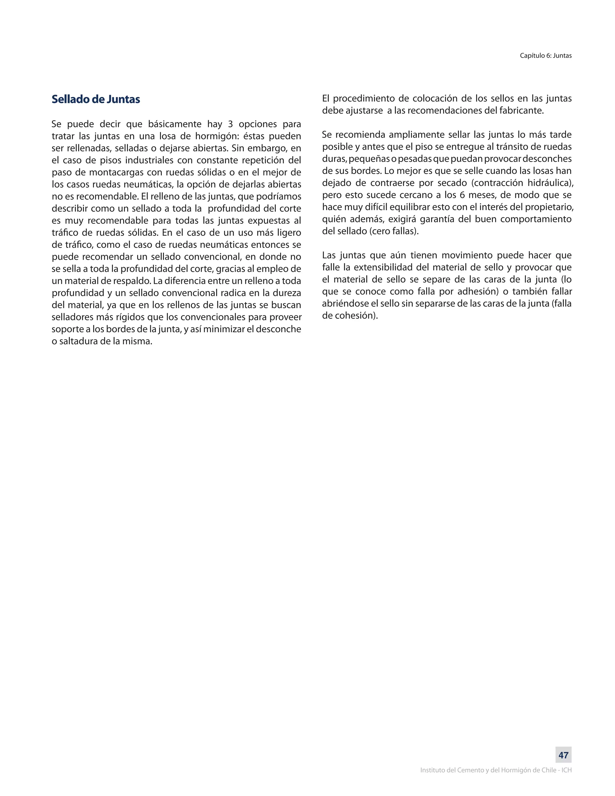 47
Instituto del Cemento y del Hormigón de Chile - ICH
Capítulo 6: Juntas
Sellado de Juntas
Se puede decir que básicamente hay 3 opciones para
tratar las juntas en una losa de hormigón: éstas pueden
ser rellenadas, selladas o dejarse abiertas. Sin embargo, en
el caso de pisos industriales con constante repetición del
paso de montacargas con ruedas sólidas o en el mejor de
los casos ruedas neumáticas, la opción de dejarlas abiertas
no es recomendable. El relleno de las juntas, que podríamos
describir como un sellado a toda la profundidad del corte
es muy recomendable para todas las juntas expuestas al
tráfico de ruedas sólidas. En el caso de un uso más ligero
de tráfico, como el caso de ruedas neumáticas entonces se
puede recomendar un sellado convencional, en donde no
se sella a toda la profundidad del corte, gracias al empleo de
un material de respaldo. La diferencia entre un relleno a toda
profundidad y un sellado convencional radica en la dureza
del material, ya que en los rellenos de las juntas se buscan
selladores más rígidos que los convencionales para proveer
soporte a los bordes de la junta, y así minimizar el desconche
o saltadura de la misma.
El procedimiento de colocación de los sellos en las juntas
debe ajustarse a las recomendaciones del fabricante.
Se recomienda ampliamente sellar las juntas lo más tarde
posible y antes que el piso se entregue al tránsito de ruedas
duras,pequeñasopesadasquepuedanprovocardesconches
de sus bordes. Lo mejor es que se selle cuando las losas han
dejado de contraerse por secado (contracción hidráulica),
pero esto sucede cercano a los 6 meses, de modo que se
hace muy difícil equilibrar esto con el interés del propietario,
quién además, exigirá garantía del buen comportamiento
del sellado (cero fallas).
Las juntas que aún tienen movimiento puede hacer que
falle la extensibilidad del material de sello y provocar que
el material de sello se separe de las caras de la junta (lo
que se conoce como falla por adhesión) o también fallar
abriéndose el sello sin separarse de las caras de la junta (falla
de cohesión).
 