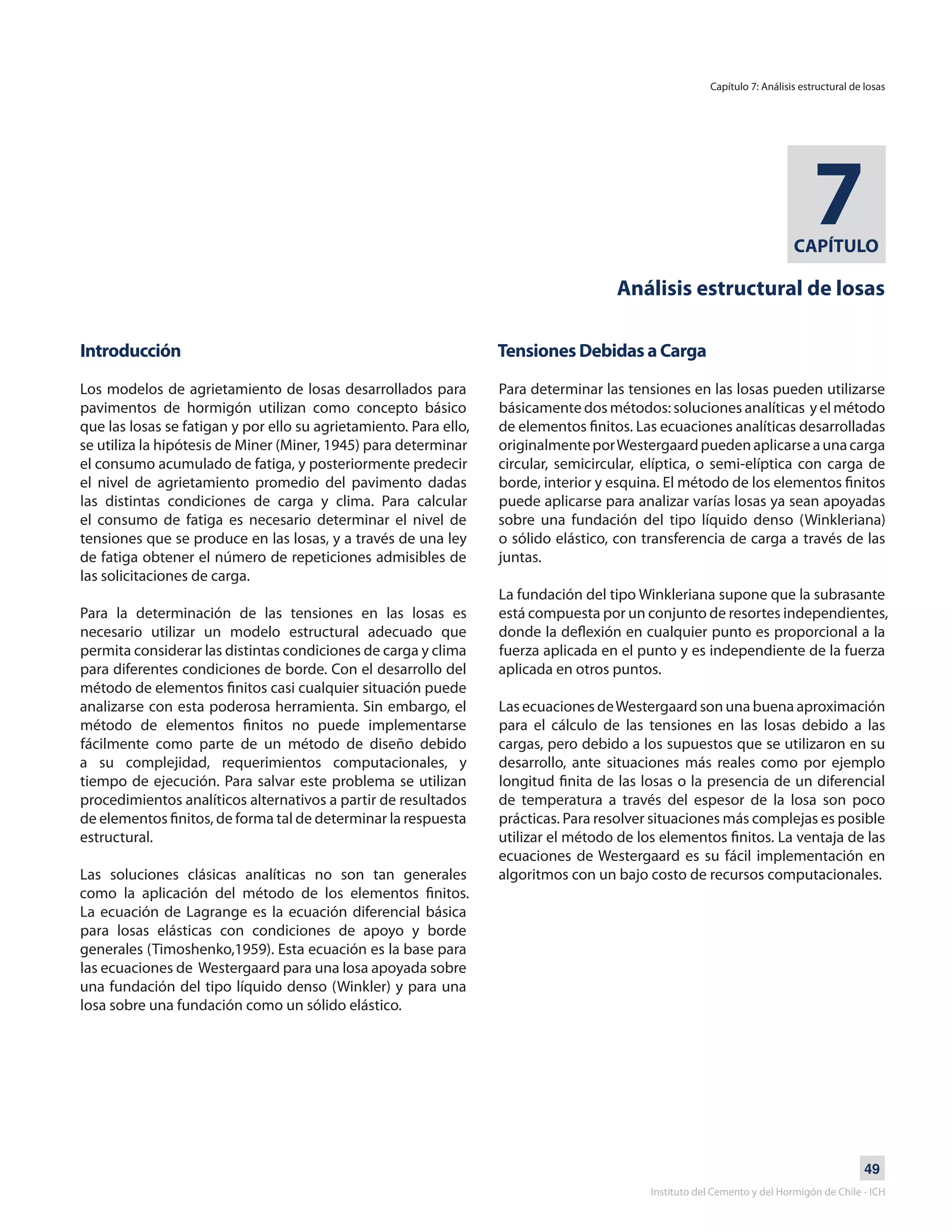 49
Instituto del Cemento y del Hormigón de Chile - ICH
CAPÍTULO
7
Análisis estructural de losas
Introducción
Los modelos de agrietamiento de losas desarrollados para
pavimentos de hormigón utilizan como concepto básico
que las losas se fatigan y por ello su agrietamiento. Para ello,
se utiliza la hipótesis de Miner (Miner, 1945) para determinar
el consumo acumulado de fatiga, y posteriormente predecir
el nivel de agrietamiento promedio del pavimento dadas
las distintas condiciones de carga y clima. Para calcular
el consumo de fatiga es necesario determinar el nivel de
tensiones que se produce en las losas, y a través de una ley
de fatiga obtener el número de repeticiones admisibles de
las solicitaciones de carga.
Para la determinación de las tensiones en las losas es
necesario utilizar un modelo estructural adecuado que
permita considerar las distintas condiciones de carga y clima
para diferentes condiciones de borde. Con el desarrollo del
método de elementos finitos casi cualquier situación puede
analizarse con esta poderosa herramienta. Sin embargo, el
método de elementos finitos no puede implementarse
fácilmente como parte de un método de diseño debido
a su complejidad, requerimientos computacionales, y
tiempo de ejecución. Para salvar este problema se utilizan
procedimientos analíticos alternativos a partir de resultados
de elementos finitos, de forma tal de determinar la respuesta
estructural.
Las soluciones clásicas analíticas no son tan generales
como la aplicación del método de los elementos finitos.
La ecuación de Lagrange es la ecuación diferencial básica
para losas elásticas con condiciones de apoyo y borde
generales (Timoshenko,1959). Esta ecuación es la base para
las ecuaciones de Westergaard para una losa apoyada sobre
una fundación del tipo líquido denso (Winkler) y para una
losa sobre una fundación como un sólido elástico.
Tensiones Debidas a Carga
Para determinar las tensiones en las losas pueden utilizarse
básicamente dos métodos: soluciones analíticas y el método
de elementos finitos. Las ecuaciones analíticas desarrolladas
originalmenteporWestergaardpuedenaplicarseaunacarga
circular, semicircular, elíptica, o semi-elíptica con carga de
borde, interior y esquina. El método de los elementos finitos
puede aplicarse para analizar varías losas ya sean apoyadas
sobre una fundación del tipo líquido denso (Winkleriana)
o sólido elástico, con transferencia de carga a través de las
juntas.
La fundación del tipo Winkleriana supone que la subrasante
está compuesta por un conjunto de resortes independientes,
donde la deflexión en cualquier punto es proporcional a la
fuerza aplicada en el punto y es independiente de la fuerza
aplicada en otros puntos.
Las ecuaciones deWestergaard son una buena aproximación
para el cálculo de las tensiones en las losas debido a las
cargas, pero debido a los supuestos que se utilizaron en su
desarrollo, ante situaciones más reales como por ejemplo
longitud finita de las losas o la presencia de un diferencial
de temperatura a través del espesor de la losa son poco
prácticas. Para resolver situaciones más complejas es posible
utilizar el método de los elementos finitos. La ventaja de las
ecuaciones de Westergaard es su fácil implementación en
algoritmos con un bajo costo de recursos computacionales.
Capítulo 7: Análisis estructural de losas
 