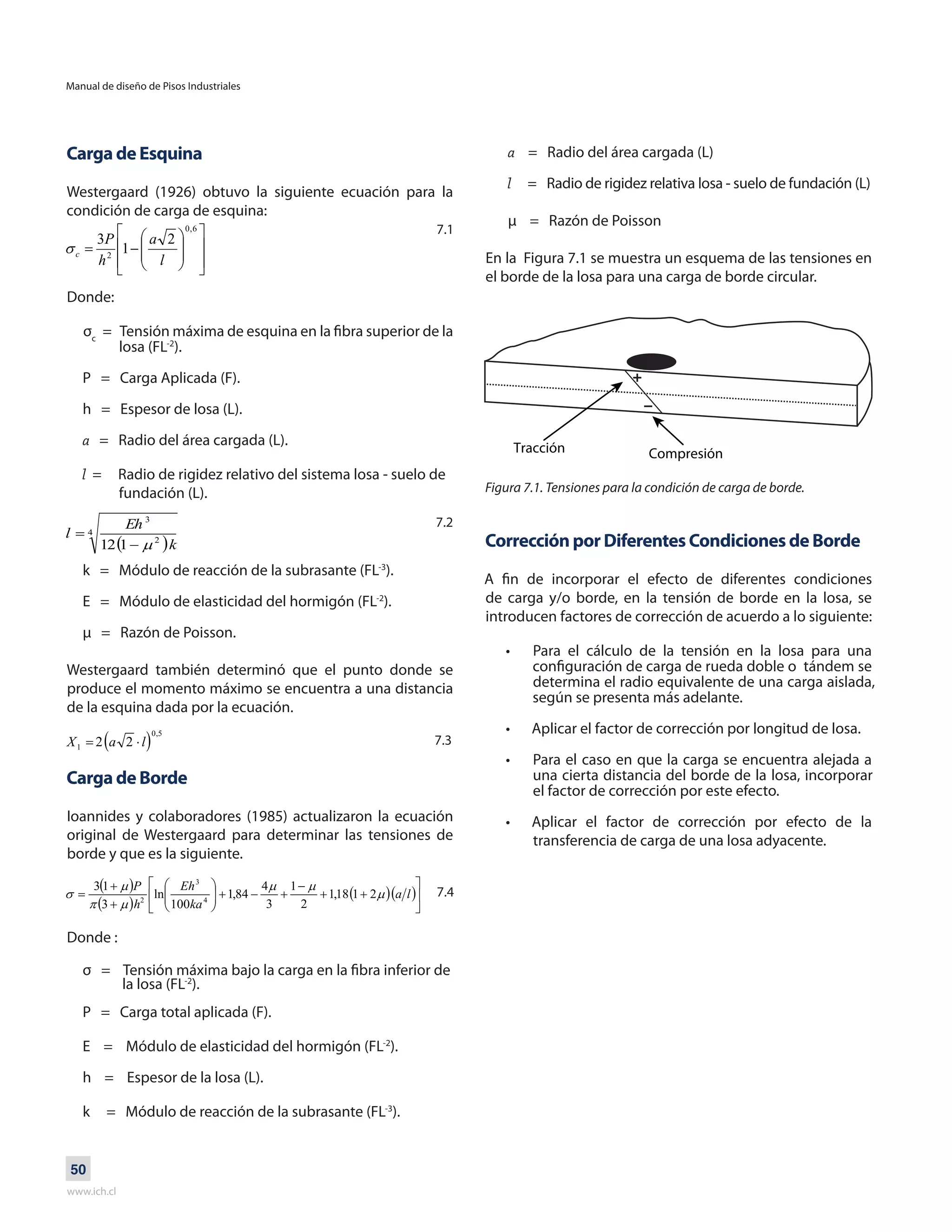 Manual de diseño de Pisos Industriales
www.ich.cl
50
Carga de Esquina
Westergaard (1926) obtuvo la siguiente ecuación para la
condición de carga de esquina:
Donde:
σc
= Tensión máxima de esquina en la fibra superior de la
losa (FL-2
).
P = Carga Aplicada (F).
h = Espesor de losa (L).
a = Radio del área cargada (L).
l = Radio de rigidez relativo del sistema losa - suelo de
fundación (L).
k = Módulo de reacción de la subrasante (FL-3
).
E = Módulo de elasticidad del hormigón (FL-2
).
μ = Razón de Poisson.
Westergaard también determinó que el punto donde se
produce el momento máximo se encuentra a una distancia
de la esquina dada por la ecuación.
Carga de Borde
Ioannides y colaboradores (1985) actualizaron la ecuación
original de Westergaard para determinar las tensiones de
borde y que es la siguiente.
Donde :
σ = Tensión máxima bajo la carga en la fibra inferior de
la losa (FL-2
).
P = Carga total aplicada (F).
E = Módulo de elasticidad del hormigón (FL-2
).
h = Espesor de la losa (L).
k = Módulo de reacción de la subrasante (FL-3
).
a = Radio del área cargada (L)
l = Radio de rigidez relativa losa - suelo de fundación (L)
μ = Razón de Poisson
En la Figura 7.1 se muestra un esquema de las tensiones en
el borde de la losa para una carga de borde circular.
Figura 7.1. Tensiones para la condición de carga de borde.
Corrección por Diferentes Condiciones de Borde
A fin de incorporar el efecto de diferentes condiciones
de carga y/o borde, en la tensión de borde en la losa, se
introducen factores de corrección de acuerdo a lo siguiente:
Para el cálculo de la tensión en la losa para una
configuración de carga de rueda doble o tándem se
determina el radio equivalente de una carga aislada,
según se presenta más adelante.
Aplicar el factor de corrección por longitud de losa.
Para el caso en que la carga se encuentra alejada a
una cierta distancia del borde de la losa, incorporar
el factor de corrección por este efecto.
Aplicar el factor de corrección por efecto de la
transferencia de carga de una losa adyacente.
•
•
•
•
7.1
7.2
7.3
7.4
 