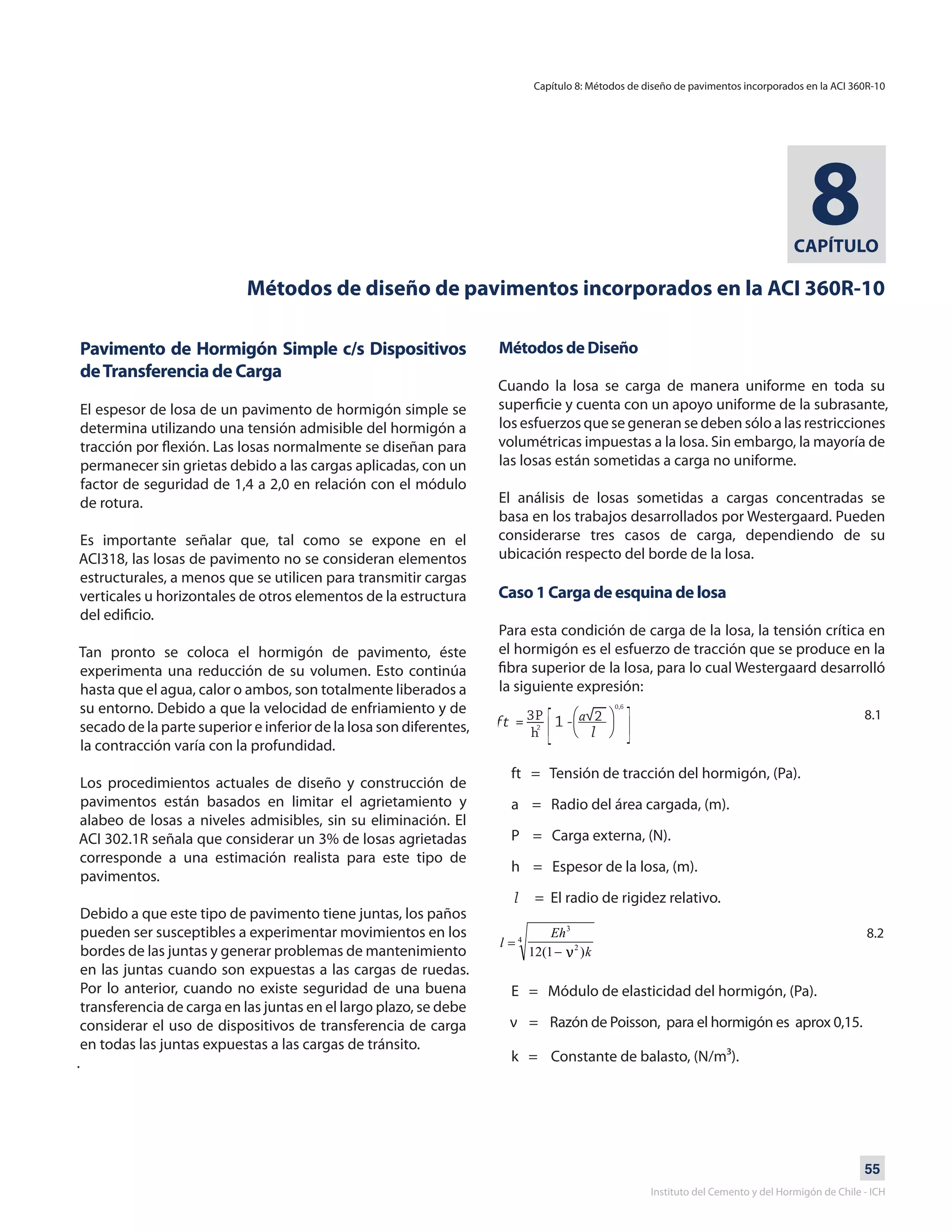 55
Instituto del Cemento y del Hormigón de Chile - ICH
CAPÍTULO
8
Métodos de diseño de pavimentos incorporados en la ACI 360R-10
Pavimento de Hormigón Simple c/s Dispositivos
deTransferencia de Carga
El espesor de losa de un pavimento de hormigón simple se
determina utilizando una tensión admisible del hormigón a
tracción por flexión. Las losas normalmente se diseñan para
permanecer sin grietas debido a las cargas aplicadas, con un
factor de seguridad de 1,4 a 2,0 en relación con el módulo
de rotura.
Es importante señalar que, tal como se expone en el
ACI318, las losas de pavimento no se consideran elementos
estructurales, a menos que se utilicen para transmitir cargas
verticales u horizontales de otros elementos de la estructura
del edificio.
Tan pronto se coloca el hormigón de pavimento, éste
experimenta una reducción de su volumen. Esto continúa
hasta que el agua, calor o ambos, son totalmente liberados a
su entorno. Debido a que la velocidad de enfriamiento y de
secado de la parte superior e inferior de la losa son diferentes,
la contracción varía con la profundidad.
Los procedimientos actuales de diseño y construcción de
pavimentos están basados en limitar el agrietamiento y
alabeo de losas a niveles admisibles, sin su eliminación. El
ACI 302.1R señala que considerar un 3% de losas agrietadas
corresponde a una estimación realista para este tipo de
pavimentos.
Debido a que este tipo de pavimento tiene juntas, los paños
pueden ser susceptibles a experimentar movimientos en los
bordes de las juntas y generar problemas de mantenimiento
en las juntas cuando son expuestas a las cargas de ruedas.
Por lo anterior, cuando no existe seguridad de una buena
transferencia de carga en las juntas en el largo plazo, se debe
considerar el uso de dispositivos de transferencia de carga
en todas las juntas expuestas a las cargas de tránsito.
.
Métodos de Diseño
Cuando la losa se carga de manera uniforme en toda su
superficie y cuenta con un apoyo uniforme de la subrasante,
los esfuerzos que se generan se deben sólo a las restricciones
volumétricas impuestas a la losa. Sin embargo, la mayoría de
las losas están sometidas a carga no uniforme.
El análisis de losas sometidas a cargas concentradas se
basa en los trabajos desarrollados por Westergaard. Pueden
considerarse tres casos de carga, dependiendo de su
ubicación respecto del borde de la losa.
Caso 1 Carga de esquina de losa
Para esta condición de carga de la losa, la tensión crítica en
el hormigón es el esfuerzo de tracción que se produce en la
fibra superior de la losa, para lo cual Westergaard desarrolló
la siguiente expresión:
ft = Tensión de tracción del hormigón, (Pa).
a = Radio del área cargada, (m).
P = Carga externa, (N).
h = Espesor de la losa, (m).
l = El radio de rigidez relativo.
E = Módulo de elasticidad del hormigón, (Pa).
ν = Razón de Poisson, para el hormigón es aprox 0,15.
k = Constante de balasto, (N/m³).
Capítulo 8: Métodos de diseño de pavimentos incorporados en la ACI 360R-10
8.1
8.2
 