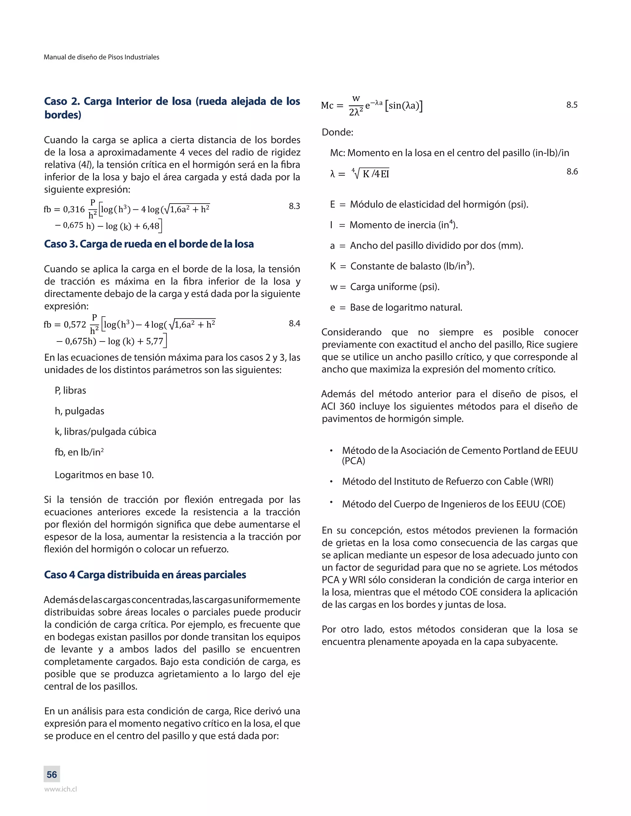 Manual de diseño de Pisos Industriales
www.ich.cl
56
Caso 2. Carga Interior de losa (rueda alejada de los
bordes)
Cuando la carga se aplica a cierta distancia de los bordes
de la losa a aproximadamente 4 veces del radio de rigidez
relativa (4l), la tensión crítica en el hormigón será en la fibra
inferior de la losa y bajo el área cargada y está dada por la
siguiente expresión:
Caso 3. Carga de rueda en el borde de la losa
Cuando se aplica la carga en el borde de la losa, la tensión
de tracción es máxima en la fibra inferior de la losa y
directamente debajo de la carga y está dada por la siguiente
expresión:
En las ecuaciones de tensión máxima para los casos 2 y 3, las
unidades de los distintos parámetros son las siguientes:
P, libras
h, pulgadas
k, libras/pulgada cúbica
fb, en lb/in2
Logaritmos en base 10.
Si la tensión de tracción por flexión entregada por las
ecuaciones anteriores excede la resistencia a la tracción
por flexión del hormigón significa que debe aumentarse el
espesor de la losa, aumentar la resistencia a la tracción por
flexión del hormigón o colocar un refuerzo.
Caso 4 Carga distribuida en áreas parciales
Ademásdelascargasconcentradas,lascargasuniformemente
distribuidas sobre áreas locales o parciales puede producir
la condición de carga crítica. Por ejemplo, es frecuente que
en bodegas existan pasillos por donde transitan los equipos
de levante y a ambos lados del pasillo se encuentren
completamente cargados. Bajo esta condición de carga, es
posible que se produzca agrietamiento a lo largo del eje
central de los pasillos.
En un análisis para esta condición de carga, Rice derivó una
expresión para el momento negativo crítico en la losa, el que
se produce en el centro del pasillo y que está dada por:
Método de la Asociación de Cemento Portland de EEUU
(PCA)
Método del Instituto de Refuerzo con Cable (WRI)
Método del Cuerpo de Ingenieros de los EEUU (COE)
•
•
•
En su concepción, estos métodos previenen la formación
de grietas en la losa como consecuencia de las cargas que
se aplican mediante un espesor de losa adecuado junto con
un factor de seguridad para que no se agriete. Los métodos
PCA y WRI sólo consideran la condición de carga interior en
la losa, mientras que el método COE considera la aplicación
de las cargas en los bordes y juntas de losa.
Por otro lado, estos métodos consideran que la losa se
encuentra plenamente apoyada en la capa subyacente.
8.3
8.4
8.5
8.6
Donde:
Mc: Momento en la losa en el centro del pasillo (in-lb)/in
/
E = Módulo de elasticidad del hormigón (psi).
I = Momento de inercia (in⁴).
a = Ancho del pasillo dividido por dos (mm).
K = Constante de balasto (lb/in³).
w = Carga uniforme (psi).
e = Base de logaritmo natural.
Considerando que no siempre es posible conocer
previamente con exactitud el ancho del pasillo, Rice sugiere
que se utilice un ancho pasillo crítico, y que corresponde al
ancho que maximiza la expresión del momento crítico.
Además del método anterior para el diseño de pisos, el
ACI 360 incluye los siguientes métodos para el diseño de
pavimentos de hormigón simple.
 