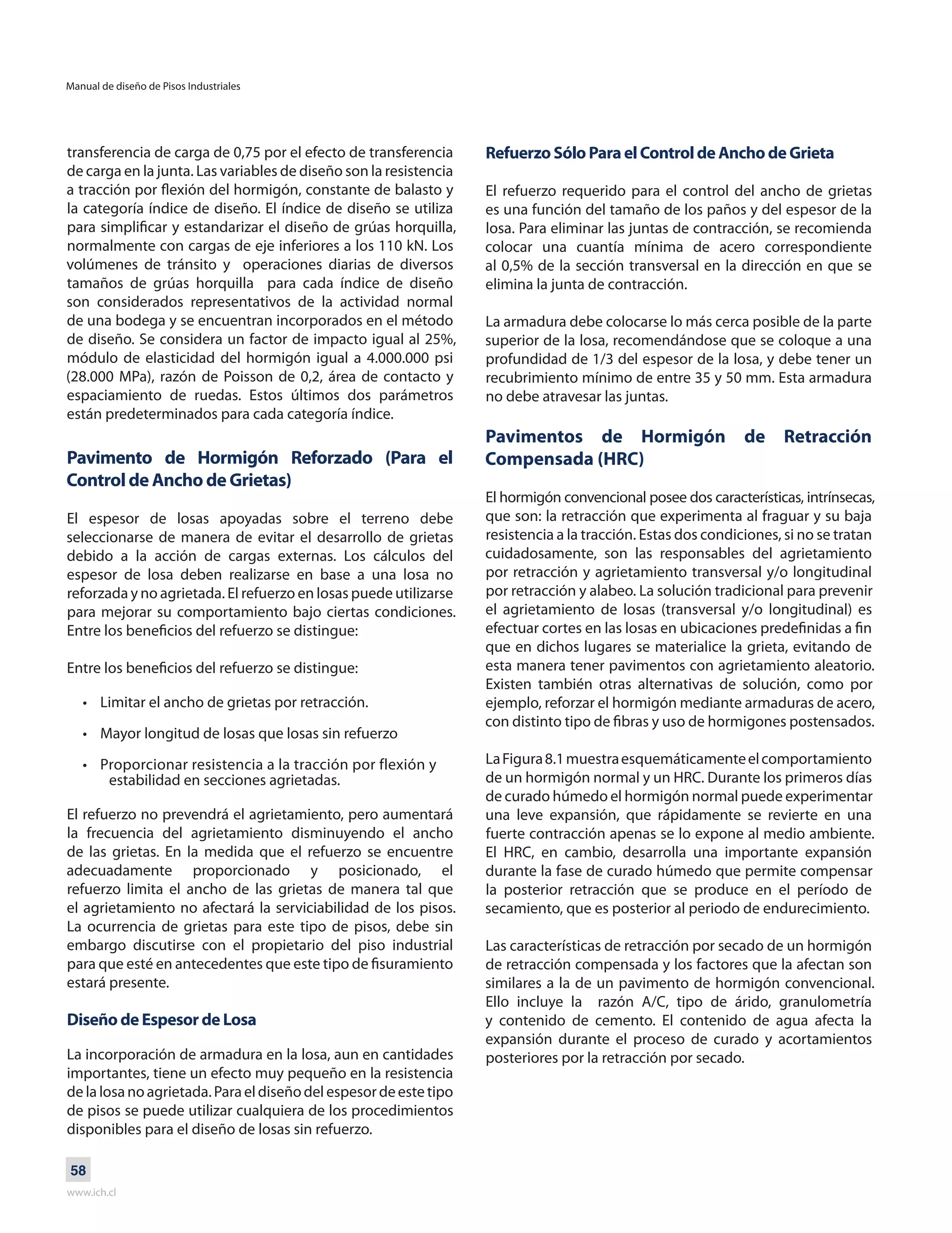 Manual de diseño de Pisos Industriales
www.ich.cl
58
transferencia de carga de 0,75 por el efecto de transferencia
de carga en la junta. Las variables de diseño son la resistencia
a tracción por flexión del hormigón, constante de balasto y
la categoría índice de diseño. El índice de diseño se utiliza
para simplificar y estandarizar el diseño de grúas horquilla,
normalmente con cargas de eje inferiores a los 110 kN. Los
volúmenes de tránsito y operaciones diarias de diversos
tamaños de grúas horquilla para cada índice de diseño
son considerados representativos de la actividad normal
de una bodega y se encuentran incorporados en el método
de diseño. Se considera un factor de impacto igual al 25%,
módulo de elasticidad del hormigón igual a 4.000.000 psi
(28.000 MPa), razón de Poisson de 0,2, área de contacto y
espaciamiento de ruedas. Estos últimos dos parámetros
están predeterminados para cada categoría índice.
Pavimento de Hormigón Reforzado (Para el
Control de Ancho de Grietas)
El espesor de losas apoyadas sobre el terreno debe
seleccionarse de manera de evitar el desarrollo de grietas
debido a la acción de cargas externas. Los cálculos del
espesor de losa deben realizarse en base a una losa no
reforzada y no agrietada. El refuerzo en losas puede utilizarse
para mejorar su comportamiento bajo ciertas condiciones.
Entre los beneficios del refuerzo se distingue:
Entre los beneficios del refuerzo se distingue:
• Limitar el ancho de grietas por retracción.
• Mayor longitud de losas que losas sin refuerzo
• Proporcionar resistencia a la tracción por flexión y
estabilidad en secciones agrietadas.
El refuerzo no prevendrá el agrietamiento, pero aumentará
la frecuencia del agrietamiento disminuyendo el ancho
de las grietas. En la medida que el refuerzo se encuentre
adecuadamente proporcionado y posicionado, el
refuerzo limita el ancho de las grietas de manera tal que
el agrietamiento no afectará la serviciabilidad de los pisos.
La ocurrencia de grietas para este tipo de pisos, debe sin
embargo discutirse con el propietario del piso industrial
para que esté en antecedentes que este tipo de fisuramiento
estará presente.
Diseño de Espesor de Losa
La incorporación de armadura en la losa, aun en cantidades
importantes, tiene un efecto muy pequeño en la resistencia
delalosanoagrietada.Paraeldiseñodelespesordeestetipo
de pisos se puede utilizar cualquiera de los procedimientos
disponibles para el diseño de losas sin refuerzo.
Refuerzo Sólo Para el Control de Ancho de Grieta
El refuerzo requerido para el control del ancho de grietas
es una función del tamaño de los paños y del espesor de la
losa. Para eliminar las juntas de contracción, se recomienda
colocar una cuantía mínima de acero correspondiente
al 0,5% de la sección transversal en la dirección en que se
elimina la junta de contracción.
La armadura debe colocarse lo más cerca posible de la parte
superior de la losa, recomendándose que se coloque a una
profundidad de 1/3 del espesor de la losa, y debe tener un
recubrimiento mínimo de entre 35 y 50 mm. Esta armadura
no debe atravesar las juntas.
Pavimentos de Hormigón de Retracción
Compensada (HRC)
El hormigón convencional posee dos características, intrínsecas,
que son: la retracción que experimenta al fraguar y su baja
resistencia a la tracción. Estas dos condiciones, si no se tratan
cuidadosamente, son las responsables del agrietamiento
por retracción y agrietamiento transversal y/o longitudinal
por retracción y alabeo. La solución tradicional para prevenir
el agrietamiento de losas (transversal y/o longitudinal) es
efectuar cortes en las losas en ubicaciones predefinidas a fin
que en dichos lugares se materialice la grieta, evitando de
esta manera tener pavimentos con agrietamiento aleatorio.
Existen también otras alternativas de solución, como por
ejemplo, reforzar el hormigón mediante armaduras de acero,
con distinto tipo de fibras y uso de hormigones postensados.
LaFigura8.1muestraesquemáticamenteelcomportamiento
de un hormigón normal y un HRC. Durante los primeros días
de curado húmedo el hormigón normal puede experimentar
una leve expansión, que rápidamente se revierte en una
fuerte contracción apenas se lo expone al medio ambiente.
El HRC, en cambio, desarrolla una importante expansión
durante la fase de curado húmedo que permite compensar
la posterior retracción que se produce en el período de
secamiento, que es posterior al periodo de endurecimiento.
Las características de retracción por secado de un hormigón
de retracción compensada y los factores que la afectan son
similares a la de un pavimento de hormigón convencional.
Ello incluye la razón A/C, tipo de árido, granulometría
y contenido de cemento. El contenido de agua afecta la
expansión durante el proceso de curado y acortamientos
posteriores por la retracción por secado.
 