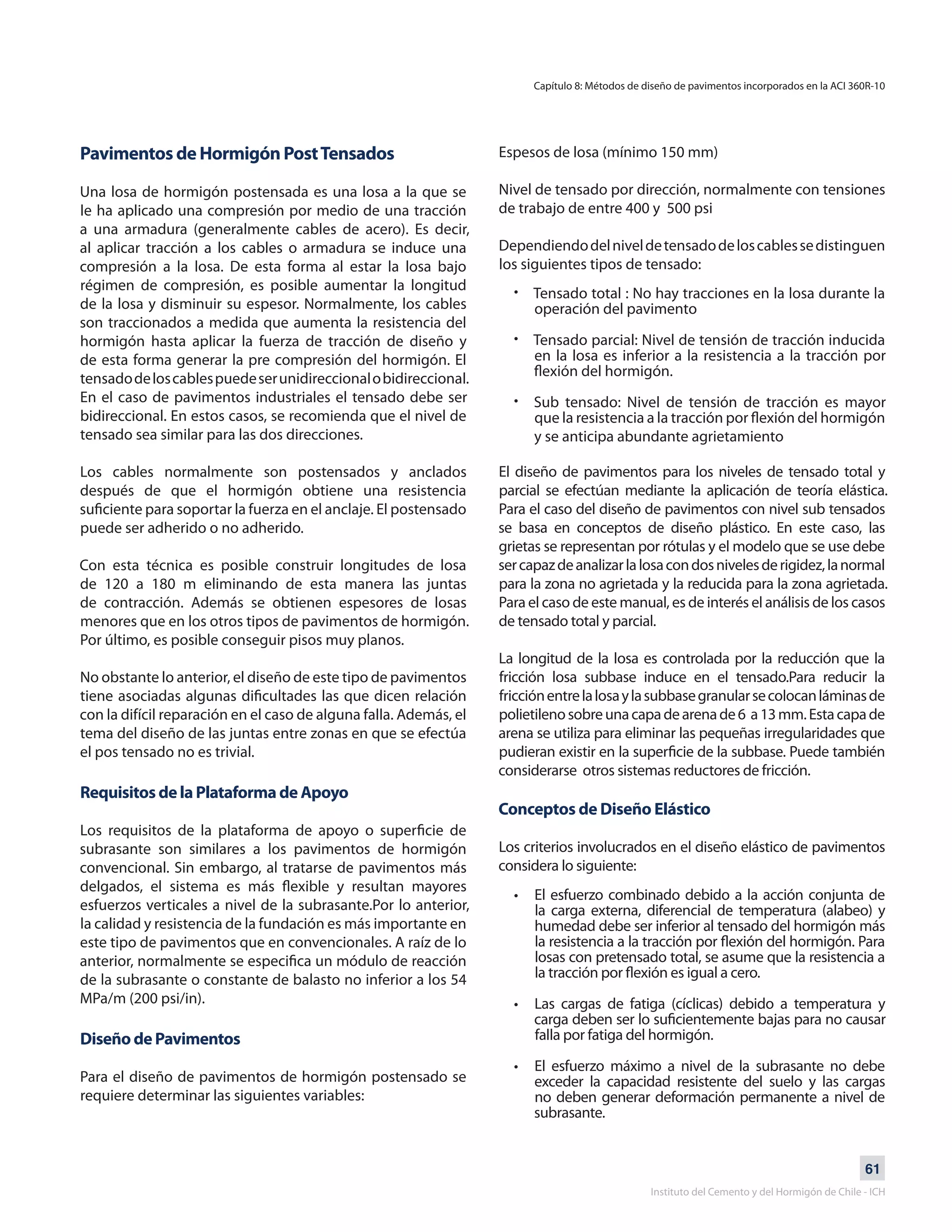 61
Instituto del Cemento y del Hormigón de Chile - ICH
Pavimentos de Hormigón PostTensados
Una losa de hormigón postensada es una losa a la que se
le ha aplicado una compresión por medio de una tracción
a una armadura (generalmente cables de acero). Es decir,
al aplicar tracción a los cables o armadura se induce una
compresión a la losa. De esta forma al estar la losa bajo
régimen de compresión, es posible aumentar la longitud
de la losa y disminuir su espesor. Normalmente, los cables
son traccionados a medida que aumenta la resistencia del
hormigón hasta aplicar la fuerza de tracción de diseño y
de esta forma generar la pre compresión del hormigón. El
tensadodeloscablespuedeserunidireccionalobidireccional.
En el caso de pavimentos industriales el tensado debe ser
bidireccional. En estos casos, se recomienda que el nivel de
tensado sea similar para las dos direcciones.
Los cables normalmente son postensados y anclados
después de que el hormigón obtiene una resistencia
suficiente para soportar la fuerza en el anclaje. El postensado
puede ser adherido o no adherido.
Con esta técnica es posible construir longitudes de losa
de 120 a 180 m eliminando de esta manera las juntas
de contracción. Además se obtienen espesores de losas
menores que en los otros tipos de pavimentos de hormigón.
Por último, es posible conseguir pisos muy planos.
No obstante lo anterior, el diseño de este tipo de pavimentos
tiene asociadas algunas dificultades las que dicen relación
con la difícil reparación en el caso de alguna falla. Además, el
tema del diseño de las juntas entre zonas en que se efectúa
el pos tensado no es trivial.
Requisitos de la Plataforma de Apoyo
Los requisitos de la plataforma de apoyo o superficie de
subrasante son similares a los pavimentos de hormigón
convencional. Sin embargo, al tratarse de pavimentos más
delgados, el sistema es más flexible y resultan mayores
esfuerzos verticales a nivel de la subrasante.Por lo anterior,
la calidad y resistencia de la fundación es más importante en
este tipo de pavimentos que en convencionales. A raíz de lo
anterior, normalmente se especifica un módulo de reacción
de la subrasante o constante de balasto no inferior a los 54
MPa/m (200 psi/in).
Diseño de Pavimentos
Para el diseño de pavimentos de hormigón postensado se
requiere determinar las siguientes variables:
Espesos de losa (mínimo 150 mm)
Nivel de tensado por dirección, normalmente con tensiones
de trabajo de entre 400 y 500 psi
Dependiendodelniveldetensadodeloscablessedistinguen
los siguientes tipos de tensado:
Tensado total : No hay tracciones en la losa durante la
operación del pavimento
Tensado parcial: Nivel de tensión de tracción inducida
en la losa es inferior a la resistencia a la tracción por
flexión del hormigón.
Sub tensado: Nivel de tensión de tracción es mayor
que la resistencia a la tracción por flexión del hormigón
y se anticipa abundante agrietamiento
•
•
•
El diseño de pavimentos para los niveles de tensado total y
parcial se efectúan mediante la aplicación de teoría elástica.
Para el caso del diseño de pavimentos con nivel sub tensados
se basa en conceptos de diseño plástico. En este caso, las
grietas se representan por rótulas y el modelo que se use debe
sercapazdeanalizarlalosacondosnivelesderigidez,lanormal
para la zona no agrietada y la reducida para la zona agrietada.
Para el caso de este manual, es de interés el análisis de los casos
de tensado total y parcial.
La longitud de la losa es controlada por la reducción que la
fricción losa subbase induce en el tensado.Para reducir la
fricciónentrelalosaylasubbasegranularsecolocanláminasde
polietilenosobreunacapadearenade6 a13mm.Estacapade
arena se utiliza para eliminar las pequeñas irregularidades que
pudieran existir en la superficie de la subbase. Puede también
considerarse otros sistemas reductores de fricción.
Conceptos de Diseño Elástico
Los criterios involucrados en el diseño elástico de pavimentos
considera lo siguiente:
El esfuerzo combinado debido a la acción conjunta de
la carga externa, diferencial de temperatura (alabeo) y
humedad debe ser inferior al tensado del hormigón más
la resistencia a la tracción por flexión del hormigón. Para
losas con pretensado total, se asume que la resistencia a
la tracción por flexión es igual a cero.
Las cargas de fatiga (cíclicas) debido a temperatura y
carga deben ser lo suficientemente bajas para no causar
falla por fatiga del hormigón.
El esfuerzo máximo a nivel de la subrasante no debe
exceder la capacidad resistente del suelo y las cargas
no deben generar deformación permanente a nivel de
subrasante.
•
•
•
Capítulo 8: Métodos de diseño de pavimentos incorporados en la ACI 360R-10
 