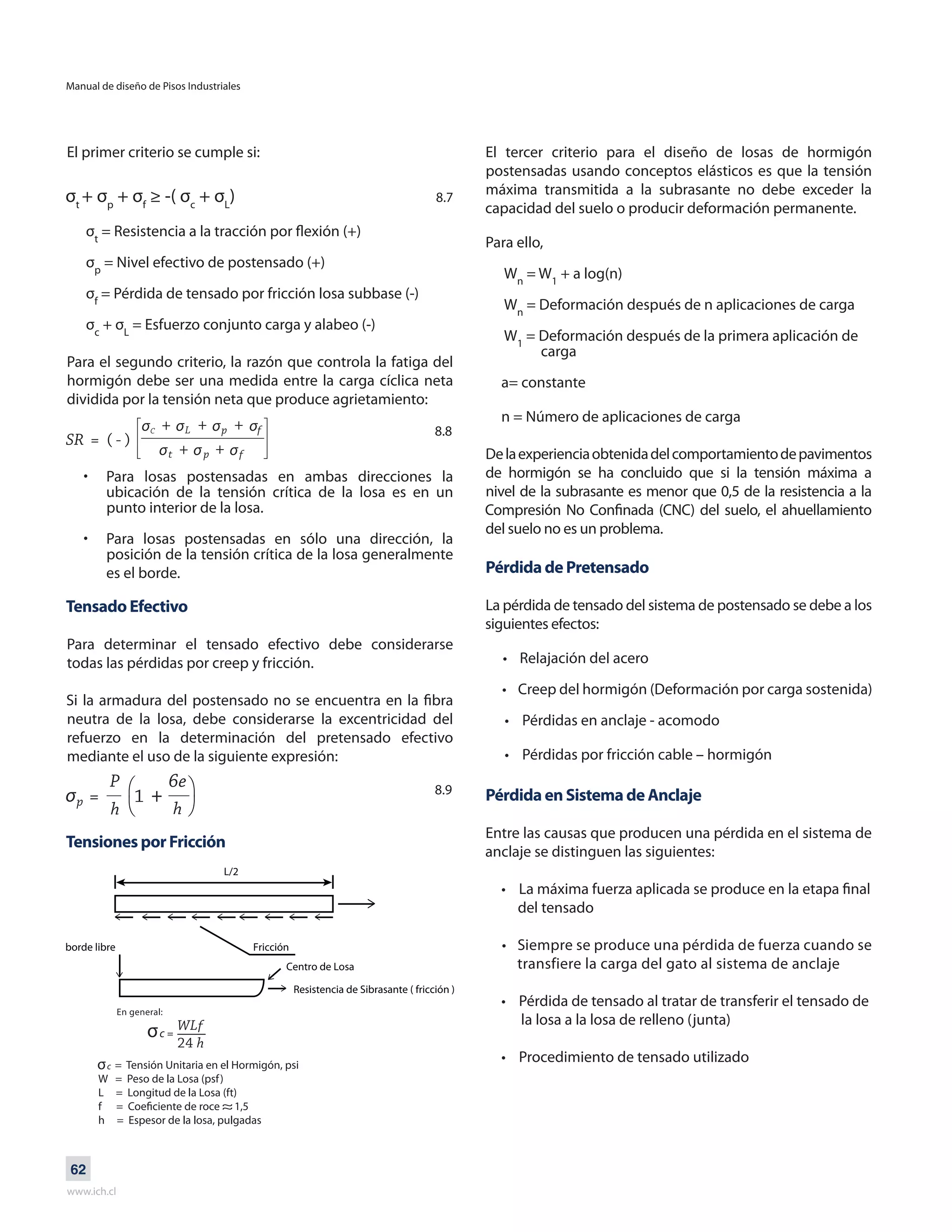 Manual de diseño de Pisos Industriales
www.ich.cl
62
El primer criterio se cumple si:
σt
+ σp
+ σf
≥ -( σc
+ σL
)
σt
= Resistencia a la tracción por flexión (+)
σp
= Nivel efectivo de postensado (+)
σf
= Pérdida de tensado por fricción losa subbase (-)
σc
+ σL
= Esfuerzo conjunto carga y alabeo (-)
Para el segundo criterio, la razón que controla la fatiga del
hormigón debe ser una medida entre la carga cíclica neta
dividida por la tensión neta que produce agrietamiento:
Para losas postensadas en ambas direcciones la
ubicación de la tensión crítica de la losa es en un
punto interior de la losa.
Para losas postensadas en sólo una dirección, la
posición de la tensión crítica de la losa generalmente
es el borde.
•	
•	
Tensado Efectivo
Para determinar el tensado efectivo debe considerarse
todas las pérdidas por creep y fricción.
Si la armadura del postensado no se encuentra en la fibra
neutra de la losa, debe considerarse la excentricidad del
refuerzo en la determinación del pretensado efectivo
mediante el uso de la siguiente expresión:
Tensiones por Fricción
El tercer criterio para el diseño de losas de hormigón
postensadas usando conceptos elásticos es que la tensión
máxima transmitida a la subrasante no debe exceder la
capacidad del suelo o producir deformación permanente.
Para ello,
Wn
= W1
+ a log(n)
Wn
= Deformación después de n aplicaciones de carga
W1
= Deformación después de la primera aplicación de
carga
a= constante
n = Número de aplicaciones de carga
Delaexperienciaobtenidadelcomportamientodepavimentos
de hormigón se ha concluido que si la tensión máxima a
nivel de la subrasante es menor que 0,5 de la resistencia a la
Compresión No Confinada (CNC) del suelo, el ahuellamiento
del suelo no es un problema.
Pérdida de Pretensado
La pérdida de tensado del sistema de postensado se debe a los
siguientes efectos:
• Relajación del acero
• Creep del hormigón (Deformación por carga sostenida)
• Pérdidas en anclaje - acomodo
• Pérdidas por fricción cable – hormigón
Pérdida en Sistema de Anclaje
Entre las causas que producen una pérdida en el sistema de
anclaje se distinguen las siguientes:
• La máxima fuerza aplicada se produce en la etapa final
del tensado
• Siempre se produce una pérdida de fuerza cuando se
transfiere la carga del gato al sistema de anclaje
• Pérdida de tensado al tratar de transferir el tensado de
la losa a la losa de relleno (junta)
• Procedimiento de tensado utilizado
8.7
8.8
8.9
L/2
Fricciónborde libre
Centro de Losa
Resistencia de Sibrasante ( fricción )
 