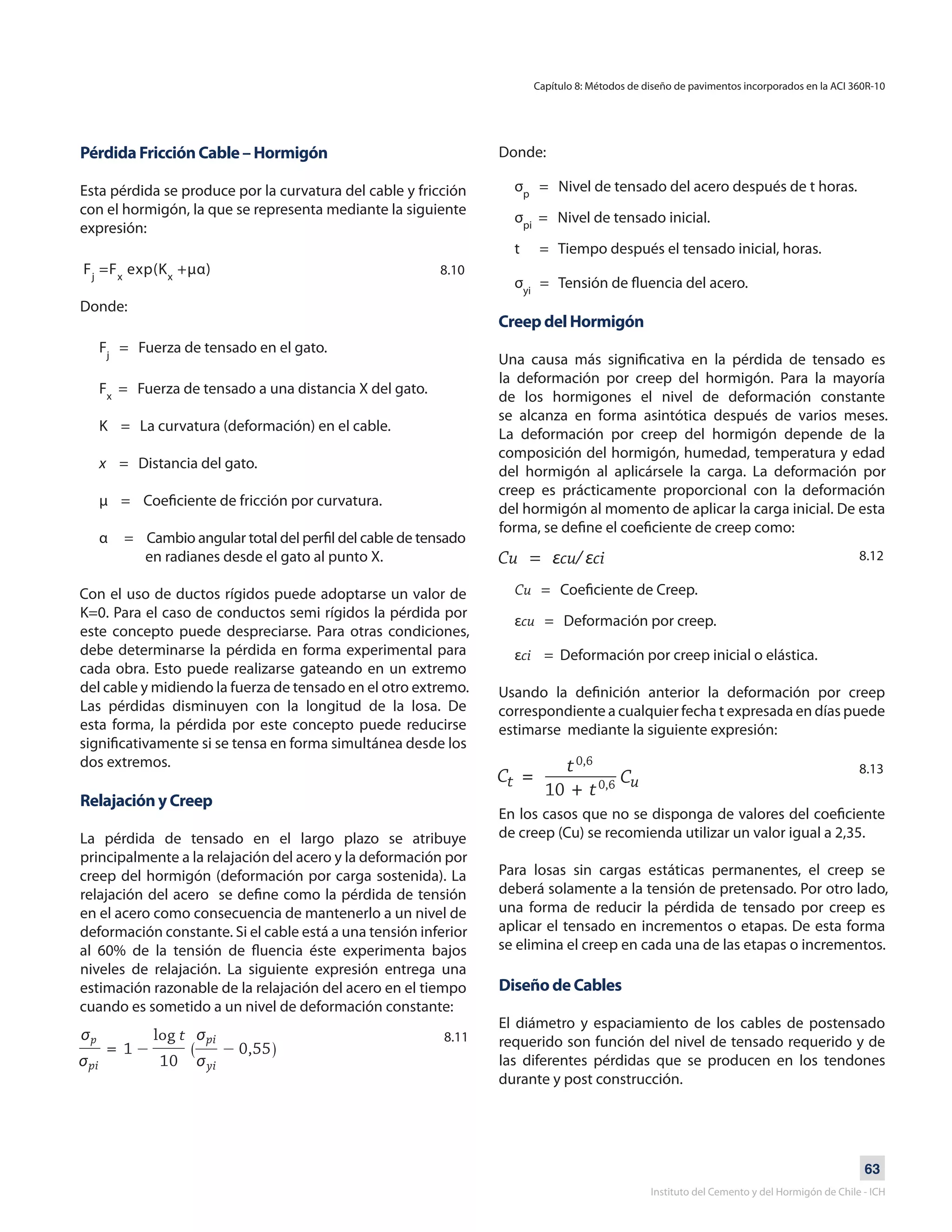 63
Instituto del Cemento y del Hormigón de Chile - ICH
Pérdida Fricción Cable – Hormigón
Esta pérdida se produce por la curvatura del cable y fricción
con el hormigón, la que se representa mediante la siguiente
expresión:
Fj
=Fx
exp(Kx
+μα)
Donde:
Fj
= Fuerza de tensado en el gato.
Fx
= Fuerza de tensado a una distancia X del gato.
K = La curvatura (deformación) en el cable.
x = Distancia del gato.
μ = Coeficiente de fricción por curvatura.
α = Cambio angular total del perfil del cable de tensado
en radianes desde el gato al punto X.
Con el uso de ductos rígidos puede adoptarse un valor de
K=0. Para el caso de conductos semi rígidos la pérdida por
este concepto puede despreciarse. Para otras condiciones,
debe determinarse la pérdida en forma experimental para
cada obra. Esto puede realizarse gateando en un extremo
del cable y midiendo la fuerza de tensado en el otro extremo.
Las pérdidas disminuyen con la longitud de la losa. De
esta forma, la pérdida por este concepto puede reducirse
significativamente si se tensa en forma simultánea desde los
dos extremos.
Relajación y Creep
La pérdida de tensado en el largo plazo se atribuye
principalmente a la relajación del acero y la deformación por
creep del hormigón (deformación por carga sostenida). La
relajación del acero se define como la pérdida de tensión
en el acero como consecuencia de mantenerlo a un nivel de
deformación constante. Si el cable está a una tensión inferior
al 60% de la tensión de fluencia éste experimenta bajos
niveles de relajación. La siguiente expresión entrega una
estimación razonable de la relajación del acero en el tiempo
cuando es sometido a un nivel de deformación constante:
Donde:
σp
= Nivel de tensado del acero después de t horas.
σpi
= Nivel de tensado inicial.
t = Tiempo después el tensado inicial, horas.
σyi
= Tensión de fluencia del acero.
Creep del Hormigón
Una causa más significativa en la pérdida de tensado es
la deformación por creep del hormigón. Para la mayoría
de los hormigones el nivel de deformación constante
se alcanza en forma asintótica después de varios meses.
La deformación por creep del hormigón depende de la
composición del hormigón, humedad, temperatura y edad
del hormigón al aplicársele la carga. La deformación por
creep es prácticamente proporcional con la deformación
del hormigón al momento de aplicar la carga inicial. De esta
forma, se define el coeficiente de creep como:
Cu = εcu/ εci
Cu = Coeficiente de Creep.
εcu = Deformación por creep.
εci = Deformación por creep inicial o elástica.
Usando la definición anterior la deformación por creep
correspondiente a cualquier fecha t expresada en días puede
estimarse mediante la siguiente expresión:
En los casos que no se disponga de valores del coeficiente
de creep (Cu) se recomienda utilizar un valor igual a 2,35.
Para losas sin cargas estáticas permanentes, el creep se
deberá solamente a la tensión de pretensado. Por otro lado,
una forma de reducir la pérdida de tensado por creep es
aplicar el tensado en incrementos o etapas. De esta forma
se elimina el creep en cada una de las etapas o incrementos.
Diseño de Cables
El diámetro y espaciamiento de los cables de postensado
requerido son función del nivel de tensado requerido y de
las diferentes pérdidas que se producen en los tendones
durante y post construcción.
Capítulo 8: Métodos de diseño de pavimentos incorporados en la ACI 360R-10
8.10
8.11
8.12
8.13
 