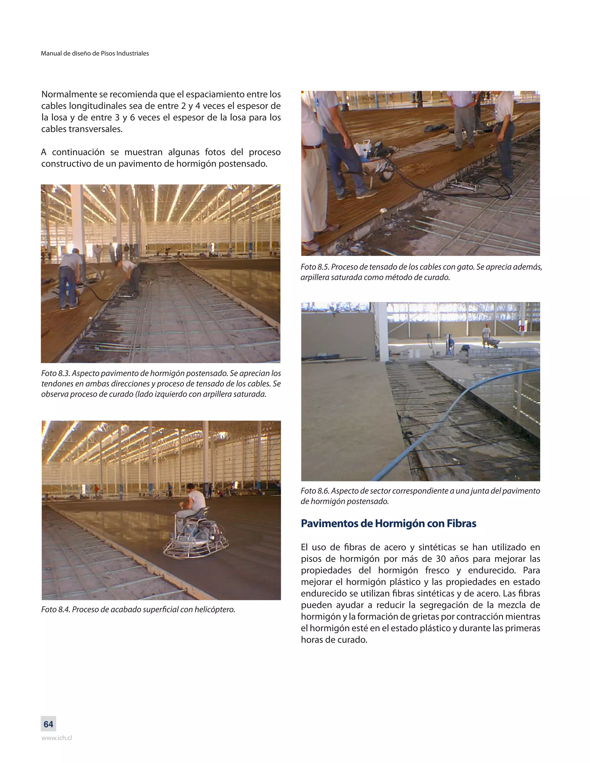Manual de diseño de Pisos Industriales
www.ich.cl
64
Normalmente se recomienda que el espaciamiento entre los
cables longitudinales sea de entre 2 y 4 veces el espesor de
la losa y de entre 3 y 6 veces el espesor de la losa para los
cables transversales.
A continuación se muestran algunas fotos del proceso
constructivo de un pavimento de hormigón postensado.
Foto 8.3. Aspecto pavimento de hormigón postensado. Se aprecian los
tendones en ambas direcciones y proceso de tensado de los cables. Se
observa proceso de curado (lado izquierdo con arpillera saturada.
Foto 8.4. Proceso de acabado superficial con helicóptero.
Foto 8.5. Proceso de tensado de los cables con gato. Se aprecia además,
arpillera saturada como método de curado.
Foto 8.6. Aspecto de sector correspondiente a una junta del pavimento
de hormigón postensado.
Pavimentos de Hormigón con Fibras
El uso de fibras de acero y sintéticas se han utilizado en
pisos de hormigón por más de 30 años para mejorar las
propiedades del hormigón fresco y endurecido. Para
mejorar el hormigón plástico y las propiedades en estado
endurecido se utilizan fibras sintéticas y de acero. Las fibras
pueden ayudar a reducir la segregación de la mezcla de
hormigón y la formación de grietas por contracción mientras
el hormigón esté en el estado plástico y durante las primeras
horas de curado.
 