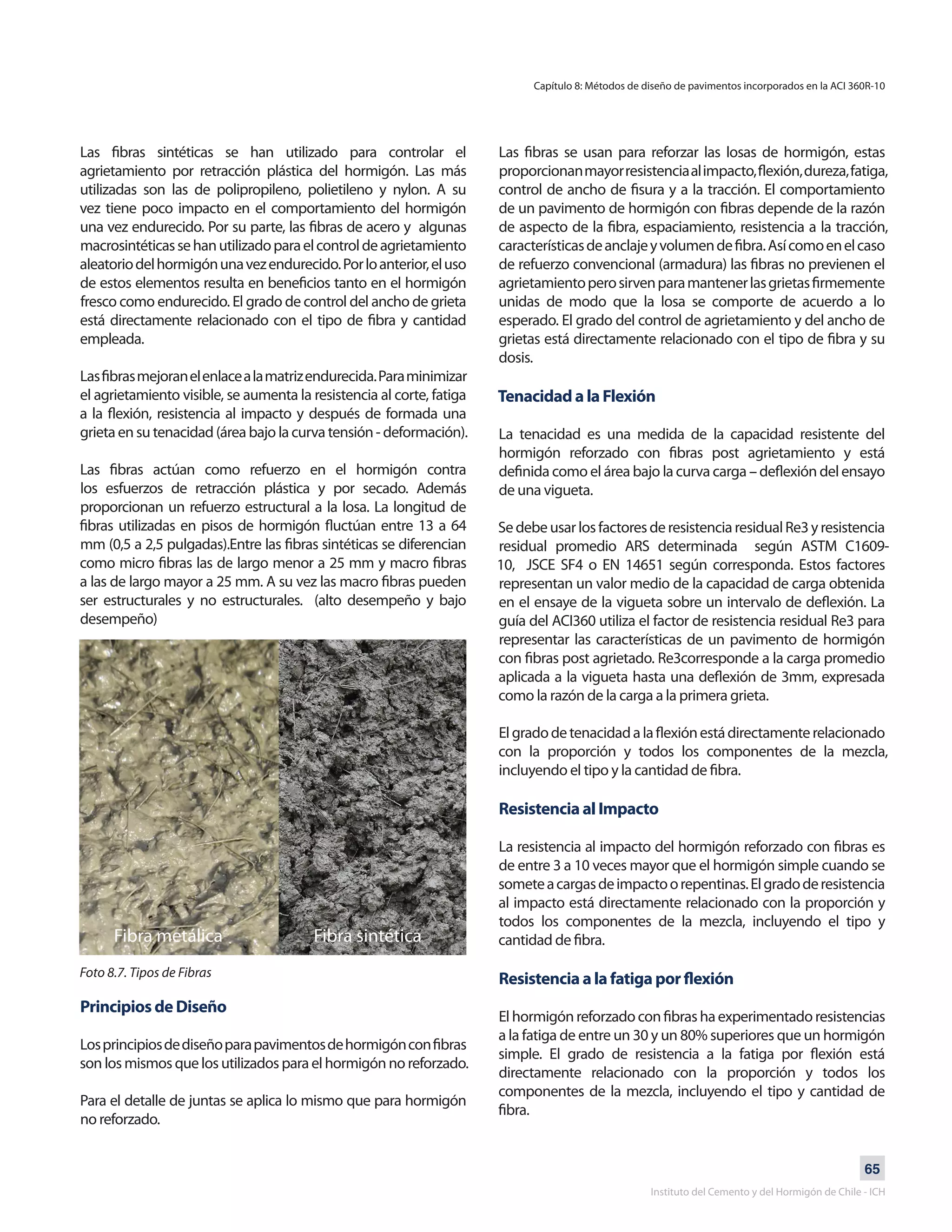 65
Instituto del Cemento y del Hormigón de Chile - ICH
Las fibras sintéticas se han utilizado para controlar el
agrietamiento por retracción plástica del hormigón. Las más
utilizadas son las de polipropileno, polietileno y nylon. A su
vez tiene poco impacto en el comportamiento del hormigón
una vez endurecido. Por su parte, las fibras de acero y algunas
macrosintéticassehanutilizadoparaelcontroldeagrietamiento
aleatoriodelhormigónunavezendurecido.Porloanterior,eluso
de estos elementos resulta en beneficios tanto en el hormigón
fresco como endurecido. El grado de control del ancho de grieta
está directamente relacionado con el tipo de fibra y cantidad
empleada.
Lasfibrasmejoranelenlacealamatrizendurecida.Paraminimizar
el agrietamiento visible, se aumenta la resistencia al corte, fatiga
a la flexión, resistencia al impacto y después de formada una
grieta en su tenacidad (área bajo la curva tensión - deformación).
Las fibras actúan como refuerzo en el hormigón contra
los esfuerzos de retracción plástica y por secado. Además
proporcionan un refuerzo estructural a la losa. La longitud de
fibras utilizadas en pisos de hormigón fluctúan entre 13 a 64
mm (0,5 a 2,5 pulgadas).Entre las fibras sintéticas se diferencian
como micro fibras las de largo menor a 25 mm y macro fibras
a las de largo mayor a 25 mm. A su vez las macro fibras pueden
ser estructurales y no estructurales. (alto desempeño y bajo
desempeño)
Principios de Diseño
Losprincipiosdediseñoparapavimentosdehormigónconfibras
son los mismos que los utilizados para el hormigón no reforzado.
Para el detalle de juntas se aplica lo mismo que para hormigón
no reforzado.
Las fibras se usan para reforzar las losas de hormigón, estas
proporcionanmayorresistenciaalimpacto,flexión,dureza,fatiga,
control de ancho de fisura y a la tracción. El comportamiento
de un pavimento de hormigón con fibras depende de la razón
de aspecto de la fibra, espaciamiento, resistencia a la tracción,
característicasdeanclajeyvolumendefibra.Asícomoenelcaso
de refuerzo convencional (armadura) las fibras no previenen el
agrietamientoperosirvenparamantenerlasgrietasfirmemente
unidas de modo que la losa se comporte de acuerdo a lo
esperado. El grado del control de agrietamiento y del ancho de
grietas está directamente relacionado con el tipo de fibra y su
dosis.
Tenacidad a la Flexión
La tenacidad es una medida de la capacidad resistente del
hormigón reforzado con fibras post agrietamiento y está
definida como el área bajo la curva carga – deflexión del ensayo
de una vigueta.
SedebeusarlosfactoresderesistenciaresidualRe3yresistencia
residual promedio ARS determinada según ASTM C1609-
10, JSCE SF4 o EN 14651 según corresponda. Estos factores
representan un valor medio de la capacidad de carga obtenida
en el ensaye de la vigueta sobre un intervalo de deflexión. La
guía del ACI360 utiliza el factor de resistencia residual Re3 para
representar las características de un pavimento de hormigón
con fibras post agrietado. Re3corresponde a la carga promedio
aplicada a la vigueta hasta una deflexión de 3mm, expresada
como la razón de la carga a la primera grieta.
Elgradodetenacidadalaflexiónestádirectamenterelacionado
con la proporción y todos los componentes de la mezcla,
incluyendo el tipo y la cantidad de fibra.
Resistencia al Impacto
La resistencia al impacto del hormigón reforzado con fibras es
de entre 3 a 10 veces mayor que el hormigón simple cuando se
someteacargasdeimpactoorepentinas.Elgradoderesistencia
al impacto está directamente relacionado con la proporción y
todos los componentes de la mezcla, incluyendo el tipo y
cantidad de fibra.
Resistencia a la fatiga por flexión
Elhormigónreforzadoconfibrashaexperimentadoresistencias
a la fatiga de entre un 30 y un 80% superiores que un hormigón
simple. El grado de resistencia a la fatiga por flexión está
directamente relacionado con la proporción y todos los
componentes de la mezcla, incluyendo el tipo y cantidad de
fibra.
Capítulo 8: Métodos de diseño de pavimentos incorporados en la ACI 360R-10
Foto 8.7. Tipos de Fibras
Fibra metálica Fibra sintética
 