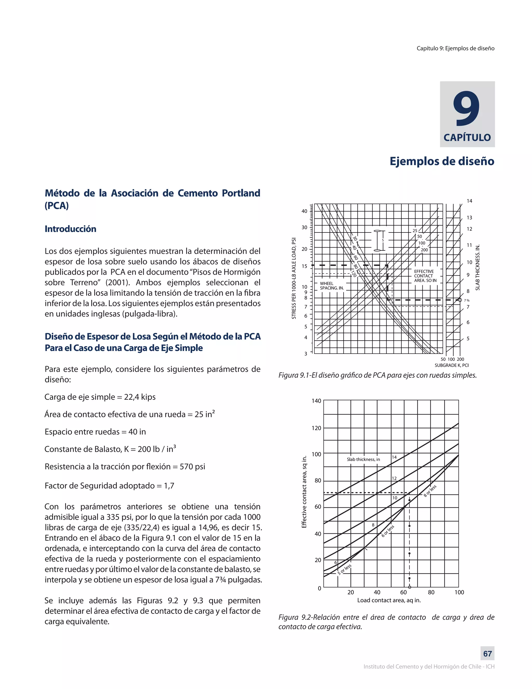 67
Instituto del Cemento y del Hormigón de Chile - ICH
CAPÍTULO
9
Ejemplos de diseño
Método de la Asociación de Cemento Portland
(PCA)
Introducción
Los dos ejemplos siguientes muestran la determinación del
espesor de losa sobre suelo usando los ábacos de diseños
publicados por la PCA en el documento“Pisos de Hormigón
sobre Terreno” (2001). Ambos ejemplos seleccionan el
espesor de la losa limitando la tensión de tracción en la fibra
inferior de la losa. Los siguientes ejemplos están presentados
en unidades inglesas (pulgada-libra).
Diseño de Espesor de Losa Según el Método de la PCA
Para el Caso de una Carga de Eje Simple
Para este ejemplo, considere los siguientes parámetros de
diseño:
Carga de eje simple = 22,4 kips
Área de contacto efectiva de una rueda = 25 in²
Espacio entre ruedas = 40 in
Constante de Balasto, K = 200 lb / in³
Resistencia a la tracción por flexión = 570 psi
Factor de Seguridad adoptado = 1,7
Con los parámetros anteriores se obtiene una tensión
admisible igual a 335 psi, por lo que la tensión por cada 1000
libras de carga de eje (335/22,4) es igual a 14,96, es decir 15.
Entrando en el ábaco de la Figura 9.1 con el valor de 15 en la
ordenada, e interceptando con la curva del área de contacto
efectiva de la rueda y posteriormente con el espaciamiento
entreruedasyporúltimoelvalordelaconstantedebalasto,se
interpola y se obtiene un espesor de losa igual a 7¾ pulgadas.
Se incluye además las Figuras 9.2 y 9.3 que permiten
determinar el área efectiva de contacto de carga y el factor de
carga equivalente.
Figura 9.1-El diseño gráfico de PCA para ejes con ruedas simples.
Figura 9.2-Relación entre el área de contacto de carga y área de
contacto de carga efectiva.
Capítulo 9: Ejemplos de diseño
 