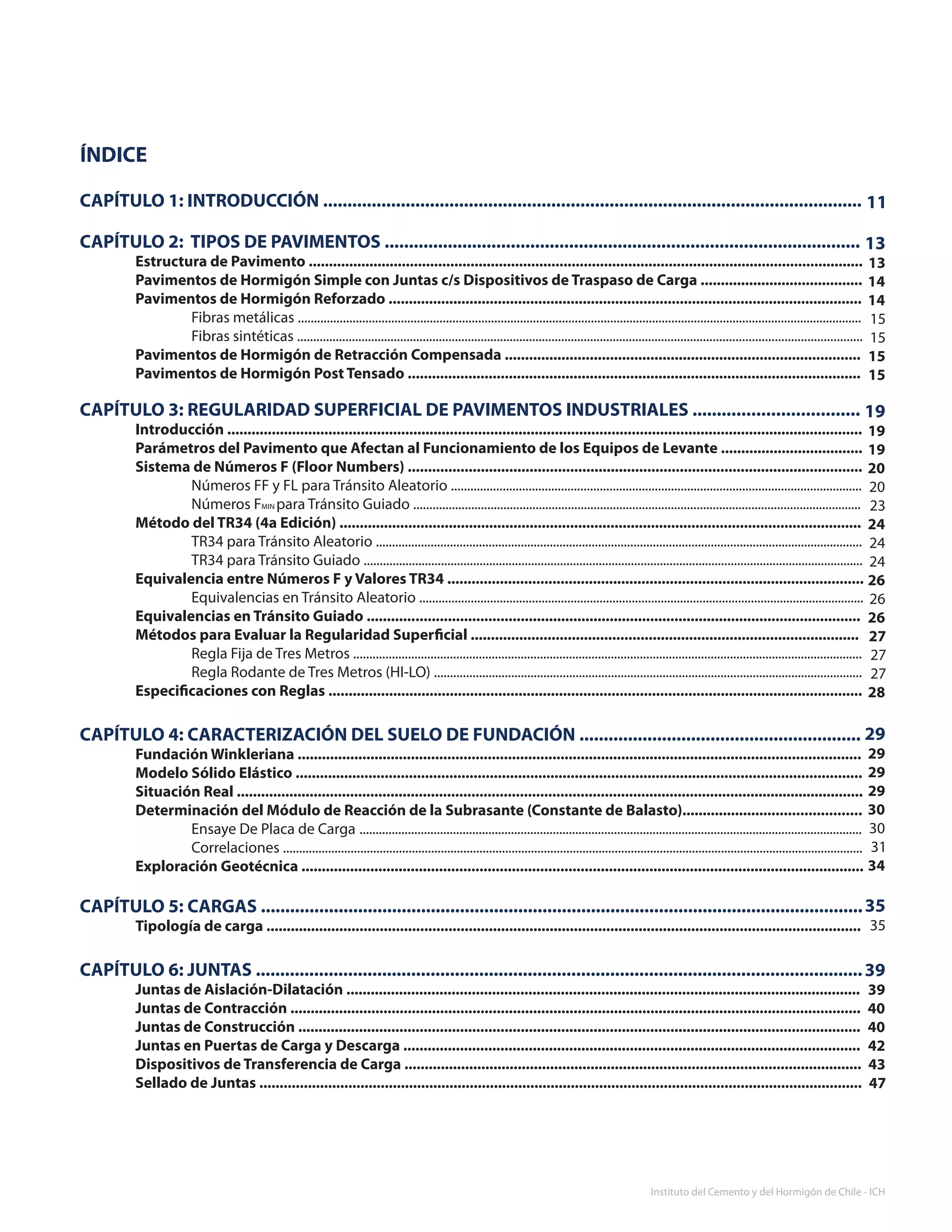 7
Instituto del Cemento y del Hormigón de Chile - ICH
ÍNDICE
CAPÍTULO 1: INTRODUCCIÓN ...............................................................................................................
CAPÍTULO 2: TIPOS DE PAVIMENTOS ..................................................................................................
	 Estructura de Pavimento .........................................................................................................................................
	 Pavimentos de Hormigón Simple con Juntas c/s Dispositivos de Traspaso de Carga ........................................
	 Pavimentos de Hormigón Reforzado .....................................................................................................................
		 Fibras metálicas ...............................................................................................................................................................................
		 Fibras sintéticas ...............................................................................................................................................................................		
	 Pavimentos de Hormigón de Retracción Compensada ........................................................................................	
	 Pavimentos de Hormigón Post Tensado ................................................................................................................
CAPÍTULO 3: REGULARIDAD SUPERFICIAL DE PAVIMENTOS INDUSTRIALES ..................................
	 Introducción .............................................................................................................................................................	
	 Parámetros del Pavimento que Afectan al Funcionamiento de los Equipos de Levante ...................................	
	 Sistema de Números F (Floor Numbers) ................................................................................................................	
		 Números FF y FL para Tránsito Aleatorio ...............................................................................................................................	
		 Números FMIN para Tránsito Guiado ...........................................................................................................................................	
	 Método del TR34 (4a Edición) .................................................................................................................................	
		 TR34 para Tránsito Aleatorio .......................................................................................................................................................	
		 TR34 para Tránsito Guiado ...........................................................................................................................................................	
	 Equivalencia entre Números F y Valores TR34 .......................................................................................................
		 Equivalencias en Tránsito Aleatorio ..........................................................................................................................................
	 Equivalencias en Tránsito Guiado ............	..............................................................................................................
	 Métodos para Evaluar la Regularidad Superficial ................................................................................................	
		 Regla Fija de Tres Metros ..............................................................................................................................................................	
		 Regla Rodante de Tres Metros (HI-LO) .....................................................................................................................................	
	 Especificaciones con Reglas ....................................................................................................................................
CAPÍTULO 4: CARACTERIZACIÓN DEL SUELO DE FUNDACIÓN ..........................................................
	 Fundación Winkleriana ...........................................................................................................................................	
	 Modelo Sólido Elástico ............................................................................................................................................
	 Situación Real ...........................................................................................................................................................	
	 Determinación del Módulo de Reacción de la Subrasante (Constante de Balasto)............................................
		 Ensaye De Placa de Carga	............................................................................................................................................................
		 Correlaciones ....................................................................................................................................................................................
	 Exploración Geotécnica ...........................................................................................................................................
	
CAPÍTULO 5: CARGAS ............................................................................................................................
	 Tipología de carga ...................................................................................................................................................
	
CAPÍTULO 6: JUNTAS .............................................................................................................................	
	 Juntas de Aislación-Dilatación ...............................................................................................................................	
	 Juntas de Contracción .............................................................................................................................................	
	 Juntas de Construcción ...........................................................................................................................................	
	 Juntas en Puertas de Carga y Descarga .................................................................................................................
	 Dispositivos de Transferencia de Carga .................................................................................................................
	 Sellado de Juntas .....................................................................................................................................................
11
13
13
14
14
15
15
15
15
19
19
19
20
20
23
24
24
24
26
26
26
27
27
27
28
29
29
29
29
30
30
31
34
35
35
39
39
40
40
42
43
47
 
