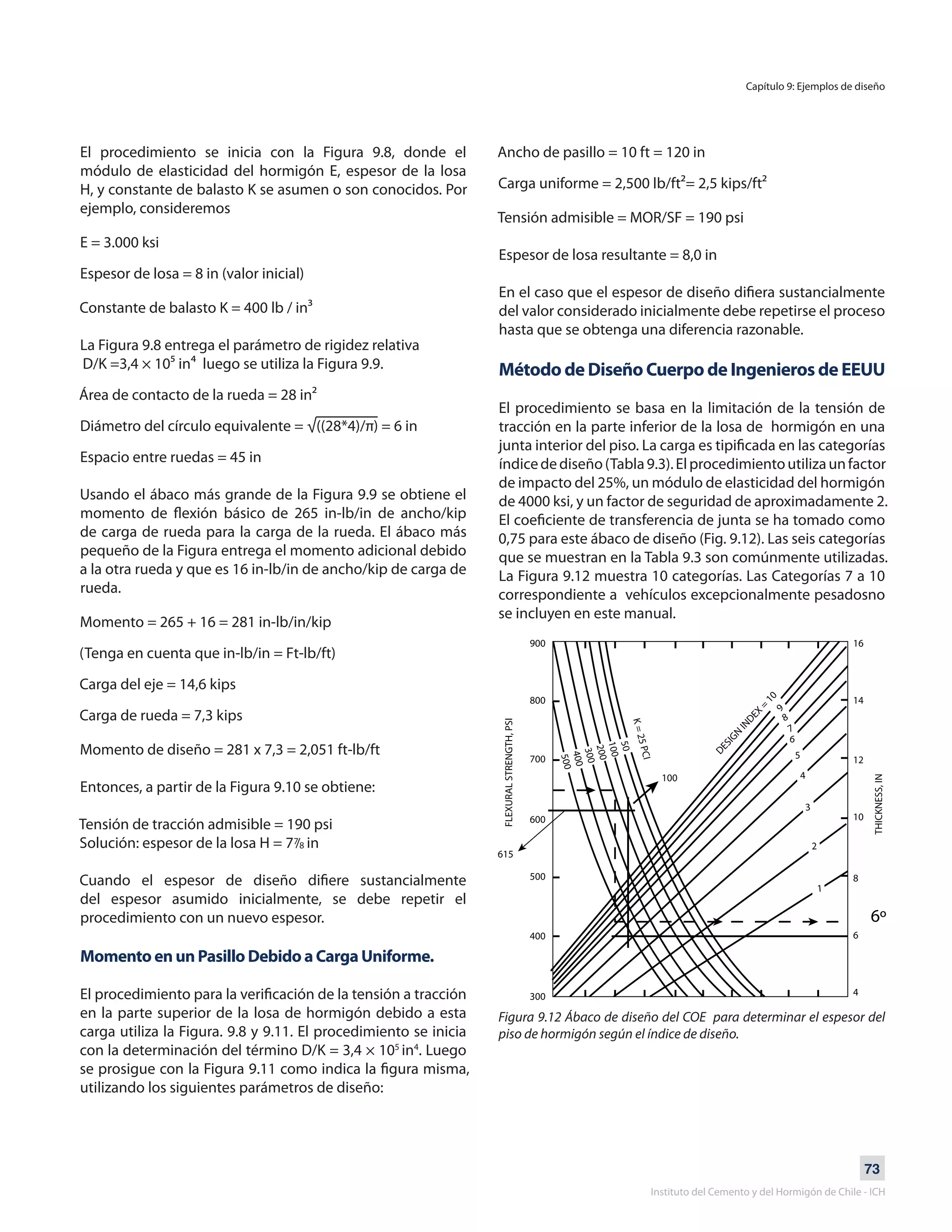 73
Instituto del Cemento y del Hormigón de Chile - ICH
El procedimiento se inicia con la Figura 9.8, donde el
módulo de elasticidad del hormigón E, espesor de la losa
H, y constante de balasto K se asumen o son conocidos. Por
ejemplo, consideremos
E = 3.000 ksi
Espesor de losa = 8 in (valor inicial)
Constante de balasto K = 400 lb / in³
La Figura 9.8 entrega el parámetro de rigidez relativa
D/K =3,4 × 10⁵ in⁴ luego se utiliza la Figura 9.9.
Área de contacto de la rueda = 28 in²
Diámetro del círculo equivalente = √((28*4)/π) = 6 in
Espacio entre ruedas = 45 in
Usando el ábaco más grande de la Figura 9.9 se obtiene el
momento de flexión básico de 265 in-lb/in de ancho/kip
de carga de rueda para la carga de la rueda. El ábaco más
pequeño de la Figura entrega el momento adicional debido
a la otra rueda y que es 16 in-lb/in de ancho/kip de carga de
rueda.
Momento = 265 + 16 = 281 in-lb/in/kip
(Tenga en cuenta que in-lb/in = Ft-lb/ft)
Carga del eje = 14,6 kips
Carga de rueda = 7,3 kips
Momento de diseño = 281 x 7,3 = 2,051 ft-lb/ft
Entonces, a partir de la Figura 9.10 se obtiene:
Tensión de tracción admisible = 190 psi
Solución: espesor de la losa H = 7 in
Cuando el espesor de diseño difiere sustancialmente
del espesor asumido inicialmente, se debe repetir el
procedimiento con un nuevo espesor.
Momento en un Pasillo Debido a Carga Uniforme.
El procedimiento para la verificación de la tensión a tracción
en la parte superior de la losa de hormigón debido a esta
carga utiliza la Figura. 9.8 y 9.11. El procedimiento se inicia
con la determinación del término D/K = 3,4 × 105
in4
. Luego
se prosigue con la Figura 9.11 como indica la figura misma,
utilizando los siguientes parámetros de diseño:
Ancho de pasillo = 10 ft = 120 in
Carga uniforme = 2,500 lb/ft²= 2,5 kips/ft²
Tensión admisible = MOR/SF = 190 psi
Espesor de losa resultante = 8,0 in
En el caso que el espesor de diseño difiera sustancialmente
del valor considerado inicialmente debe repetirse el proceso
hasta que se obtenga una diferencia razonable.
Método de Diseño Cuerpo de Ingenieros de EEUU
El procedimiento se basa en la limitación de la tensión de
tracción en la parte inferior de la losa de hormigón en una
junta interior del piso. La carga es tipificada en las categorías
índicedediseño(Tabla9.3).Elprocedimientoutilizaunfactor
de impacto del 25%, un módulo de elasticidad del hormigón
de 4000 ksi, y un factor de seguridad de aproximadamente 2.
El coeficiente de transferencia de junta se ha tomado como
0,75 para este ábaco de diseño (Fig. 9.12). Las seis categorías
que se muestran en la Tabla 9.3 son comúnmente utilizadas.
La Figura 9.12 muestra 10 categorías. Las Categorías 7 a 10
correspondiente a vehículos excepcionalmente pesadosno
se incluyen en este manual.
Figura 9.12 Ábaco de diseño del COE para determinar el espesor del
piso de hormigón según el índice de diseño.
Capítulo 9: Ejemplos de diseño
7/8
 