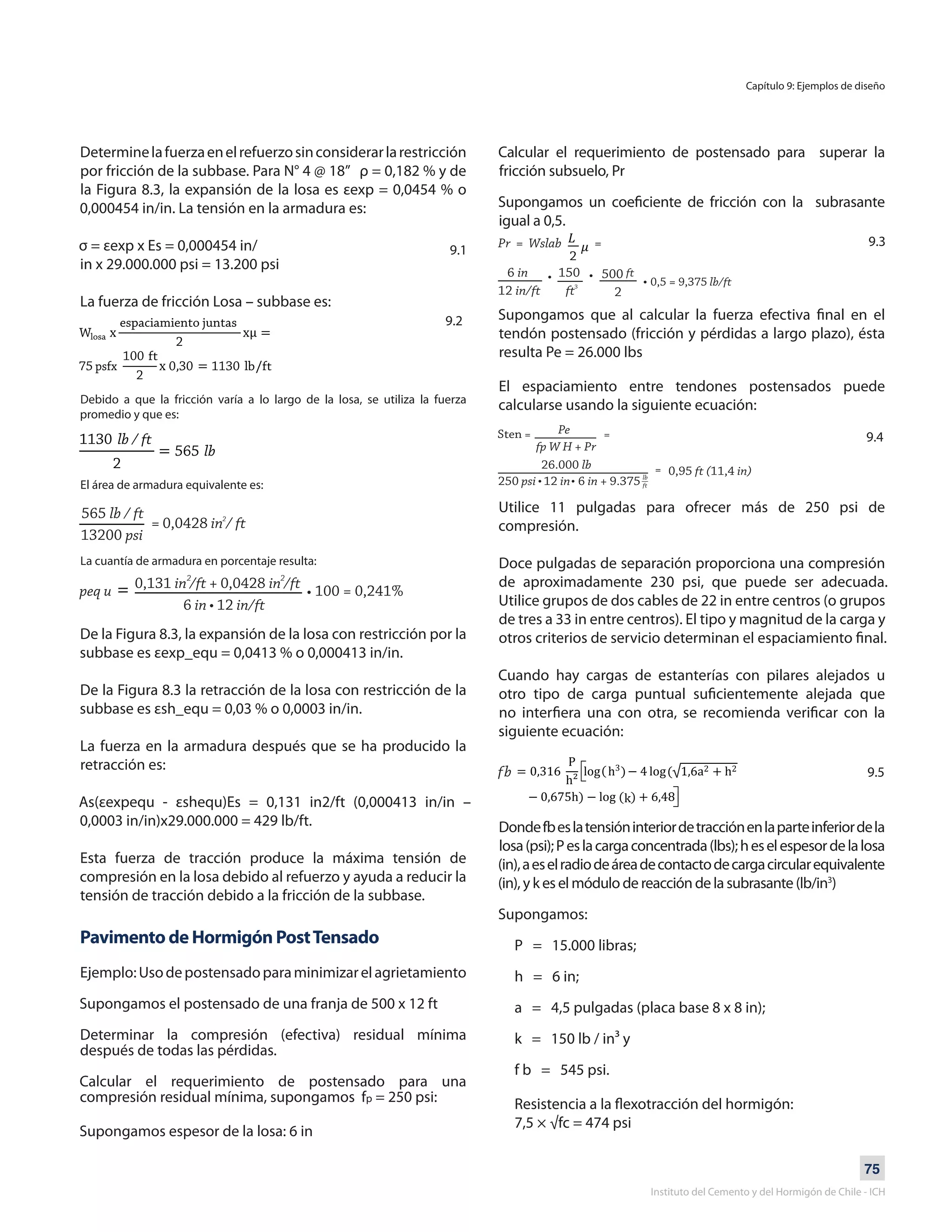 75
Instituto del Cemento y del Hormigón de Chile - ICH
Determinelafuerzaenelrefuerzosinconsiderarlarestricción
por fricción de la subbase. Para N° 4 @ 18” ρ = 0,182 % y de
la Figura 8.3, la expansión de la losa es εexp = 0,0454 % o
0,000454 in/in. La tensión en la armadura es:
σ = εexp x Es = 0,000454 in/
in x 29.000.000 psi = 13.200 psi
La fuerza de fricción Losa – subbase es:
Debido a que la fricción varía a lo largo de la losa, se utiliza la fuerza
promedio y que es:
El área de armadura equivalente es:
De la Figura 8.3, la expansión de la losa con restricción por la
subbase es εexp_equ = 0,0413 % o 0,000413 in/in.
De la Figura 8.3 la retracción de la losa con restricción de la
subbase es εsh_equ = 0,03 % o 0,0003 in/in.
La fuerza en la armadura después que se ha producido la
retracción es:
As(εexpequ - εshequ)Es = 0,131 in2/ft (0,000413 in/in –
0,0003 in/in)x29.000.000 = 429 lb/ft.
Esta fuerza de tracción produce la máxima tensión de
compresión en la losa debido al refuerzo y ayuda a reducir la
tensión de tracción debido a la fricción de la subbase.
Pavimento de Hormigón PostTensado
Ejemplo:Usodepostensadoparaminimizarelagrietamiento
Supongamos el postensado de una franja de 500 x 12 ft
Determinar la compresión (efectiva) residual mínima
después de todas las pérdidas.
Calcular el requerimiento de postensado para una
compresión residual mínima, supongamos fp = 250 psi:
Supongamos espesor de la losa: 6 in
Calcular el requerimiento de postensado para superar la
fricción subsuelo, Pr
Supongamos un coeficiente de fricción con la subrasante
igual a 0,5.
Supongamos que al calcular la fuerza efectiva final en el
tendón postensado (fricción y pérdidas a largo plazo), ésta
resulta Pe = 26.000 lbs
El espaciamiento entre tendones postensados puede
calcularse usando la siguiente ecuación:
Utilice 11 pulgadas para ofrecer más de 250 psi de
compresión.
Doce pulgadas de separación proporciona una compresión
de aproximadamente 230 psi, que puede ser adecuada.
Utilice grupos de dos cables de 22 in entre centros (o grupos
de tres a 33 in entre centros). El tipo y magnitud de la carga y
otros criterios de servicio determinan el espaciamiento final.
Cuando hay cargas de estanterías con pilares alejados u
otro tipo de carga puntual suficientemente alejada que
no interfiera una con otra, se recomienda verificar con la
siguiente ecuación:
Dondefbeslatensióninteriordetracciónenlaparteinferiordela
losa(psi);Peslacargaconcentrada(lbs);heselespesordelalosa
(in),aeselradiodeáreadecontactodecargacircularequivalente
(in), y k es el módulo de reacción de la subrasante (lb/in3
)
Supongamos:
P = 15.000 libras;
h = 6 in;
a = 4,5 pulgadas (placa base 8 x 8 in);
k = 150 lb / in³ y
f b = 545 psi.
Resistencia a la flexotracción del hormigón:
7,5 × √fc = 474 psi
Capítulo 9: Ejemplos de diseño
9.1
9.2
La cuantía de armadura en porcentaje resulta:
9.3
9.4
9.5
 
