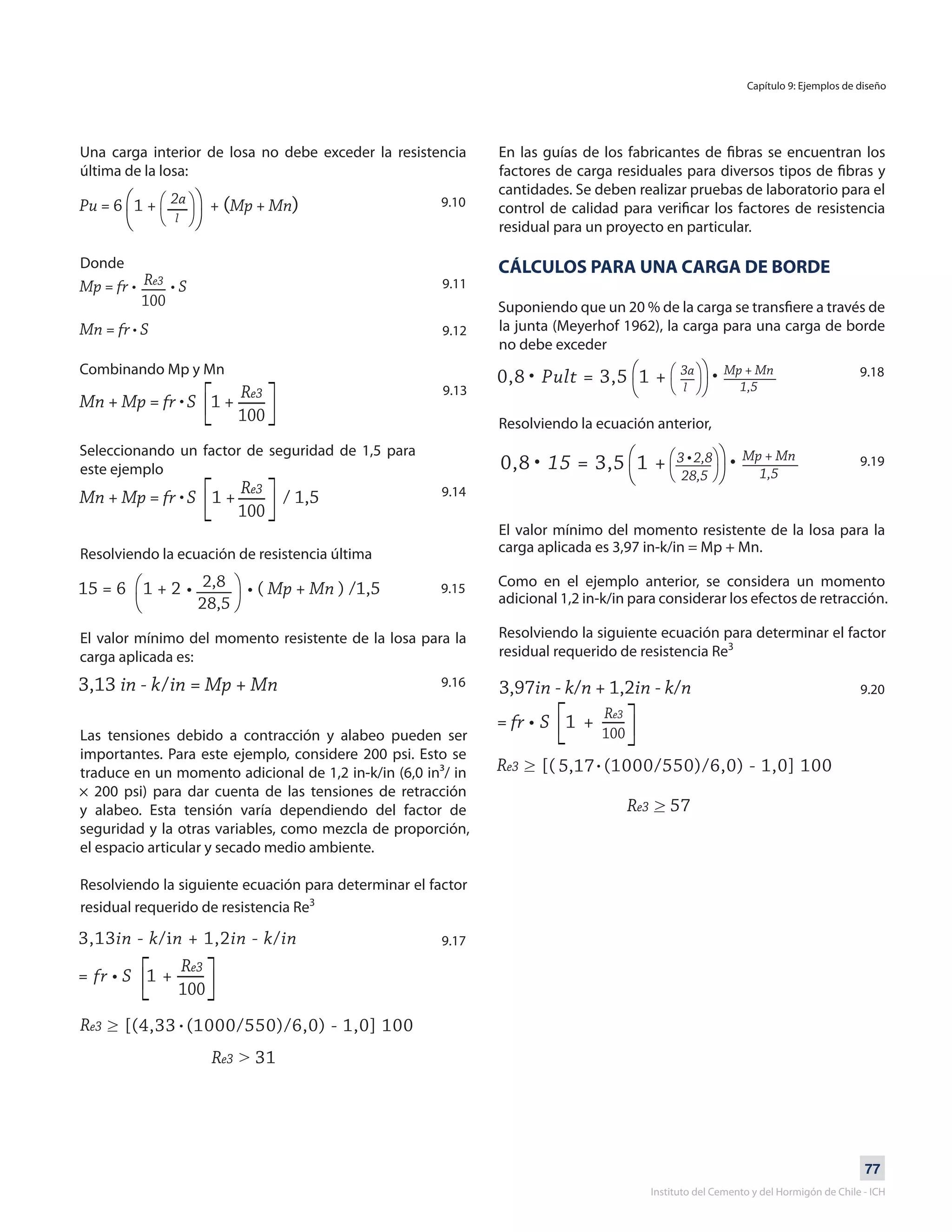 77
Instituto del Cemento y del Hormigón de Chile - ICH
Una carga interior de losa no debe exceder la resistencia
última de la losa:
Donde
Combinando Mp y Mn
Seleccionando un factor de seguridad de 1,5 para
este ejemplo
Resolviendo la ecuación de resistencia última
El valor mínimo del momento resistente de la losa para la
carga aplicada es:
Las tensiones debido a contracción y alabeo pueden ser
importantes. Para este ejemplo, considere 200 psi. Esto se
traduce en un momento adicional de 1,2 in-k/in (6,0 in³/ in
× 200 psi) para dar cuenta de las tensiones de retracción
y alabeo. Esta tensión varía dependiendo del factor de
seguridad y la otras variables, como mezcla de proporción,
el espacio articular y secado medio ambiente.
Resolviendo la siguiente ecuación para determinar el factor
residual requerido de resistencia Re3
En las guías de los fabricantes de fibras se encuentran los
factores de carga residuales para diversos tipos de fibras y
cantidades. Se deben realizar pruebas de laboratorio para el
control de calidad para verificar los factores de resistencia
residual para un proyecto en particular.
CÁLCULOS PARA UNA CARGA DE BORDE
Suponiendo que un 20 % de la carga se transfiere a través de
la junta (Meyerhof 1962), la carga para una carga de borde
no debe exceder
Resolviendo la ecuación anterior,
El valor mínimo del momento resistente de la losa para la
carga aplicada es 3,97 in-k/in = Mp + Mn.
Como en el ejemplo anterior, se considera un momento
adicional 1,2 in-k/in para considerar los efectos de retracción.
Resolviendo la siguiente ecuación para determinar el factor
residual requerido de resistencia Re3
9.10
9.11
9.12
9.13
9.14
9.15
9.16
9.17
9.18
9.19
9.20
Capítulo 9: Ejemplos de diseño
l
l
 