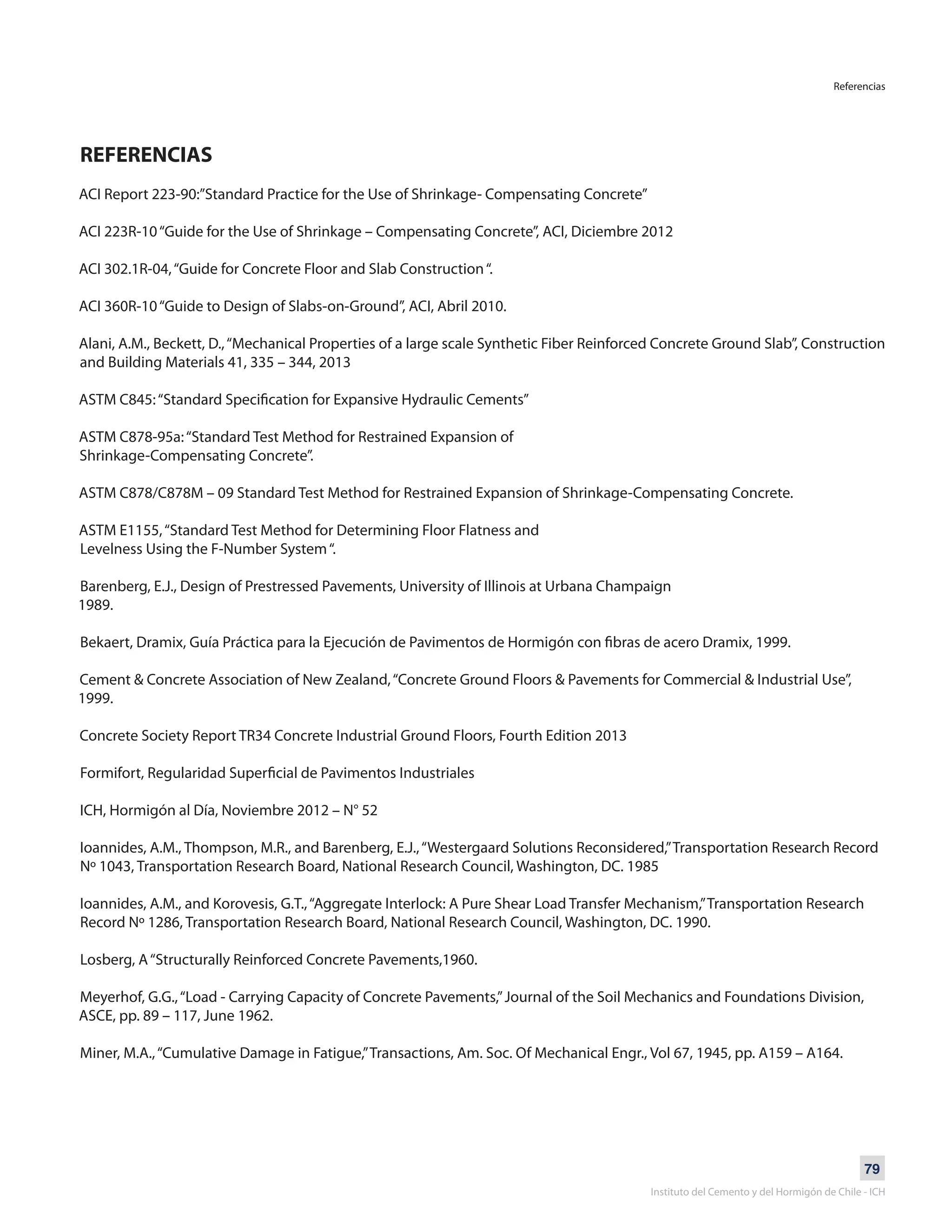 79
Instituto del Cemento y del Hormigón de Chile - ICH
REFERENCIAS
ACI Report 223-90:”Standard Practice for the Use of Shrinkage- Compensating Concrete”
ACI 223R-10“Guide for the Use of Shrinkage – Compensating Concrete”, ACI, Diciembre 2012
ACI 302.1R-04,“Guide for Concrete Floor and Slab Construction“.
ACI 360R-10“Guide to Design of Slabs-on-Ground”, ACI, Abril 2010.
Alani, A.M., Beckett, D.,“Mechanical Properties of a large scale Synthetic Fiber Reinforced Concrete Ground Slab”, Construction
and Building Materials 41, 335 – 344, 2013
ASTM C845:“Standard Specification for Expansive Hydraulic Cements”
ASTM C878-95a:“Standard Test Method for Restrained Expansion of
Shrinkage-Compensating Concrete”.
ASTM C878/C878M – 09 Standard Test Method for Restrained Expansion of Shrinkage-Compensating Concrete.
ASTM E1155,“Standard Test Method for Determining Floor Flatness and
Levelness Using the F-Number System“.
Barenberg, E.J., Design of Prestressed Pavements, University of Illinois at Urbana Champaign
1989.
Bekaert, Dramix, Guía Práctica para la Ejecución de Pavimentos de Hormigón con fibras de acero Dramix, 1999.
Cement & Concrete Association of New Zealand,“Concrete Ground Floors & Pavements for Commercial & Industrial Use”,
1999.
Concrete Society Report TR34 Concrete Industrial Ground Floors, Fourth Edition 2013
Formifort, Regularidad Superficial de Pavimentos Industriales
ICH, Hormigón al Día, Noviembre 2012 – N° 52
Ioannides, A.M., Thompson, M.R., and Barenberg, E.J.,“Westergaard Solutions Reconsidered,”Transportation Research Record
Nº 1043, Transportation Research Board, National Research Council, Washington, DC. 1985
Ioannides, A.M., and Korovesis, G.T.,“Aggregate Interlock: A Pure Shear Load Transfer Mechanism,”Transportation Research
Record Nº 1286, Transportation Research Board, National Research Council, Washington, DC. 1990.
Losberg, A“Structurally Reinforced Concrete Pavements,1960.
Meyerhof, G.G.,“Load - Carrying Capacity of Concrete Pavements,”Journal of the Soil Mechanics and Foundations Division,
ASCE, pp. 89 – 117, June 1962.
Miner, M.A.,“Cumulative Damage in Fatigue,”Transactions, Am. Soc. Of Mechanical Engr., Vol 67, 1945, pp. A159 – A164.
Referencias
 