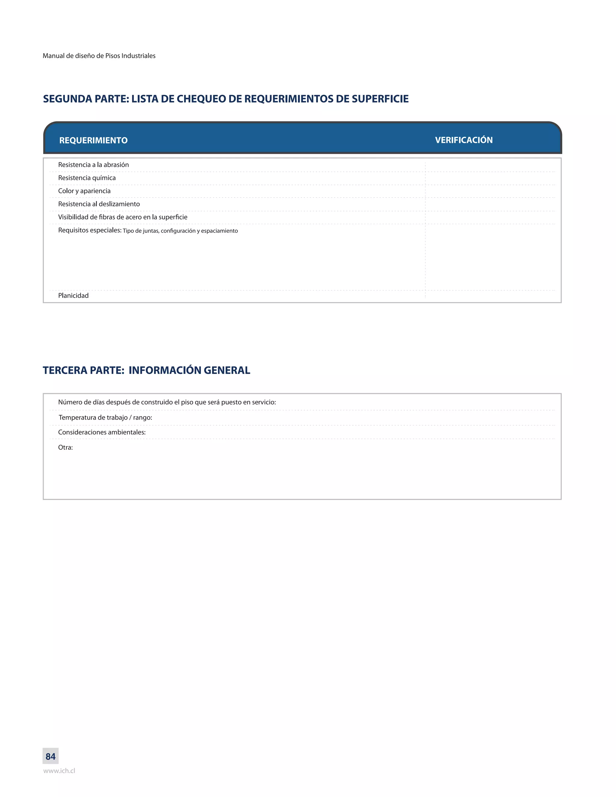 Manual de diseño de Pisos Industriales
www.ich.cl
84
SEGUNDA PARTE: LISTA DE CHEQUEO DE REQUERIMIENTOS DE SUPERFICIE
TERCERA PARTE: INFORMACIÓN GENERAL
REQUERIMIENTO VERIFICACIÓN
Número de días después de construido el piso que será puesto en servicio:
Consideraciones ambientales:
Otra:
Temperatura de trabajo / rango:
Tipo de juntas, configuración y espaciamiento
 