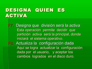 DESIGNA QUIEN ESDESIGNA QUIEN ES
ACTIVAACTIVA
F7.F7. Designa que división será la activaDesigna que división será la activa
Esta operación permite decidir queEsta operación permite decidir que
partición activa será la principal, dondepartición activa será la principal, donde
iniciará el sistema operativo.iniciará el sistema operativo.
F8.F8. Actualiza la configuración dadaActualiza la configuración dada
Aquí se logra actualizar la configuraciónAquí se logra actualizar la configuración
dada por el usuario, y aceptar losdada por el usuario, y aceptar los
cambios logrados en el disco duro.cambios logrados en el disco duro.
 