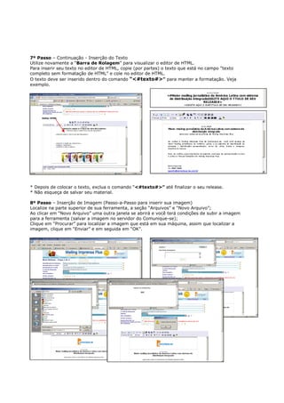 7º Passo – Continuação - Inserção do Texto
Utilize novamente a “Barra de Rolagem” para visualizar o editor de HTML.
Para inserir seu texto no editor de HTML, copie (por partes) o texto que está no campo “texto
completo sem formatação de HTML” e cole no editor de HTML.
O texto deve ser inserido dentro do comando “<#texto#>” para manter a formatação. Veja
exemplo.




     Editor HTML




* Depois de colocar o texto, exclua o comando “<#texto#>” até finalizar o seu release.
* Não esqueça de salvar seu material.

8º Passo – Inserção de Imagem (Passo-a-Passo para inserir sua imagem)
Localize na parte superior de sua ferramenta, a seção “Arquivos” e “Novo Arquivo”;
Ao clicar em “Novo Arquivo” uma outra janela se abrirá e você terá condições de subir a imagem
para a ferramenta (salvar a imagem no servidor do Comunique-se);
Clique em “Procurar” para localizar a imagem que está em sua máquina, assim que localizar a
imagem, clique em “Enviar” e em seguida em “OK”.
 