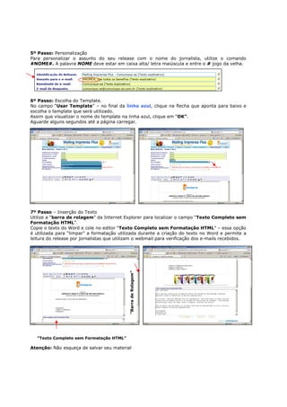 5º Passo: Personalização
Para personalizar o assunto do seu release com o nome do jornalista, utilize o comando
#NOME#. A palavra NOME deve estar em caixa alta/ letra maiúscula e entre o # jogo da velha.




6º Passo: Escolha do Template.
No campo “Usar Template” – no final da linha azul, clique na flecha que aponta para baixo e
escolha o template que será utilizado.
Assim que visualizar o nome do template na linha azul, clique em “OK”.
Aguarde alguns segundos até a página carregar.




7º Passo – Inserção do Texto
Utilize a “barra de rolagem” da Internet Explorer para localizar o campo “Texto Completo sem
Formatação HTML”.
Copie o texto do Word e cole no editor “Texto Completo sem Formatação HTML” – essa opção
é utilizada para “limpar” a formatação utilizada durante a criação do texto no Word e permite a
leitura do release por jornalistas que utilizam o webmail para verificação dos e-mails recebidos.
                                            “Barra de Rolagem”




   “Texto Completo sem Formatação HTML”

Atenção: Não esqueça de salvar seu material
 