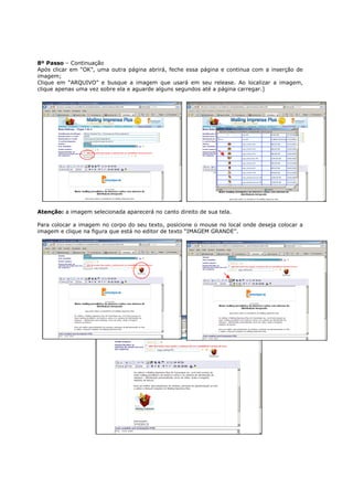 8º Passo – Continuação
Após clicar em “OK”, uma outra página abrirá, feche essa página e continua com a inserção de
imagem;
Clique em “ARQUIVO” e busque a imagem que usará em seu release. Ao localizar a imagem,
clique apenas uma vez sobre ela e aguarde alguns segundos até a página carregar.]




Atenção: a imagem selecionada aparecerá no canto direito de sua tela.

Para colocar a imagem no corpo do seu texto, posicione o mouse no local onde deseja colocar a
imagem e clique na figura que está no editor de texto “IMAGEM GRANDE”.
 