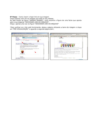 9º Passo – Como inserir o hiper link em sua imagem
Clique apenas uma vez na imagem que está no seu release;
Ao lado direito da figura “IMAGEM GRANDE”, você encontra a figura de uma fecha que aponta
para a sua diagonal “ADICIONAR LINK DO ARQUIVO”.
Clique apenas uma vez na figura “ADICIONAR LINK DO ARQUIVO”

*Para verificar se o link está funcionando, desça a página utilizando a barra de rolagem e clique
em “PRÉ-VISUALIZAÇÃO” e aguarde a segunda página abrir.
 