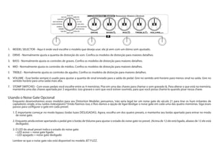 1. 	 MODEL SELECTOR - Aqui é onde você escolhe o modelo que deseja usar; ele já vem com um ótimo som ajustado.
2.	 DRIVE - Normalmente ajusta a quantia de distorção do som. Confira os modelos de distorção para maiores detalhes.
3.	 BASS - Normalmente ajusta os controles de graves. Confira os modelos de distorção para maiores detalhes.
4.	 MID - Normalmente ajusta os controles de médios. Confira os modelos de distorção para maiores detalhes.
5	 TREBLE - Normalmente ajusta os controles de agudos. Confira os modelos de distorção para maiores detalhes.
6.	 VOLUME - Esse botão sempre é usado para ajustar a quantia de sinal enviado para a saída do pedal. Gire no sentido anti-horário para menos sinal na saída. Gire no
sentido horário para uma saída mais alta.
7.	 STOMP SWITCHES - Com esses pedais você escolhe entre as 4 memórias. Pise em uma das chaves para chamar o som gravado lá. Para alterar o que está na memória,
mantenha uma das chaves apertada por 3 segundos: isso gravará o som que você estiver ouvindo, para que você possa chamá-lo quando pisar nessa chave.
Usando o Noise Gate Opcional
Enquanto desenvolvemos esses modelos para seu Distortion Modeler, pensamos, ‘não seria legal ter um noise gate do século 21 para tirar os hum irritantes de
captadores single, e/ou ruídos indesejáveis?’Então fizemos isso, e lhes damos a opção de ligar/desligar o noise gate em cada uma das quatro memórias. Siga esses
passos para configurar o gate em cada preset:
1. É importante começar no modo bypass (todas luzes DESLIGADAS). Agora, escolha um dos quatro presets, e mantenha seu botão apertado para entrar no modo
de noise gate.
2. Enquanto ainda estiver apertando o pedal gire o botão deVolume para ajustar o estado do noise gate no preset. (Acima de 12 ele está ligado, abaixo de 12 ele está
desligado).	
3. O LED do atual preset indica o estado do noise gate:
	 • LED aceso = noise gate ligado
	 • LED apagado = noise gate desligado
Lembre-se que o noise gate não está disponível no modelo JET FUZZ.
1 2 3 4 65
7
 