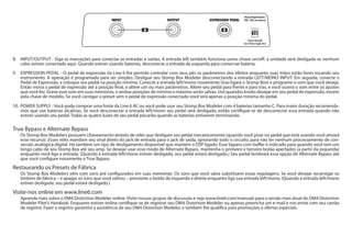 8. 	 INPUT/OUTPUT - Siga as marcações para conectar as entradas e saídas. A entrada left também funciona como chave on/off: a unidade será desligada se nenhum
cabo estiver conectado aqui. Quando estiver usando baterias, desconecte a entrada da esquerda para conservar bateria.
9.	 EXPRESSION PEDAL - O pedal de expressão da Line 6 lhe permite controlar com seus pés os parâmetros dos efeitos enquanto suas mãos estão livres tocando seu
instrumento. A operação é programada para ser simples: Desligue seu Stomp Box Modeler desconectando a entrada LEFT/MONO INPUT. Em seguida, conecte o
Pedal de Expressão, e coloque seu pedal na posição mínima. Conecte a entrada left/mono novamente (isso ligará o Stomp Box) e programe o som que você deseja.
Então mova o pedal de expressão até a posição final, e altere um ou mais parâmetros. Altere seu pedal para frente e para tras, e você ouvirá o som entre os ajustes
que você fez. Grave esse som em suas memórias, e ambas posições de mínimo e máximo serão salvas. Use quandos knobs desejar em seu pedal de expressão, exceto
pela chave de modelo. Se você carregar o preset sem o pedal de expressão conectado você terá apenas a posição mínima do pedal.
10.	 POWER SUPPLY - Você pode comprar uma fonte da Line 6 AC ou você pode usar seu Stomp Box Modeler com 4 baterias tamanho C. Para maior duração recomenda-
mos que use baterias alcalínas. Se você desconectar a entrada left/mono seu pedal será desligado, então certifique-se de desconectar essa entrada quando não
estiver usando seu pedal. Todas as quatro luzes de seu pedal piscarão quando as baterias estiverem terminando.
True Bypass e Alternate Bypass	
Os Stomp Box Modelers possuem chaveamento através de relés que desligam seu pedal mecanicamente (quando você pisar no pedal que está usando você ativará
esse recurso). Esses relés mandam seu sinal direto do jack de entrada para o jack de saída, ignorando todo o circuito, para não ter nenhum processamento de con-
versão analógica-digital. Há também um tipo de desligamento disponível que mantém o DSP ligado. Esse bypass com buffer é indicado para quando você tem um
longo cabo de seu Stomp Box até seu amp. Se desejar usar esse modo de Alternate Bypass, mantenha o primeiro e terceiro botão apertados (a partir da esquerda)
enquanto você liga a entrada. (Quando a entrada left/mono estiver desligada, seu pedal estará desligado.) Seu pedal lembrará essa opção de Alternate Bypass até
que você configure novamente o True Bypass.
Restaurando os Presets de Fábrica
Os Stomp Box Modelers vêm com sons pré configurados em suas memórias. Os sons que você salva substituem essas regulagens. Se você desejar recarregar os
timbres de fábrica – e apagar os sons que você salvou – pressione o botão da esquerda e direita enquanto liga sua entrada left/mono. (Quando a entrada left/mono
estiver desligada, seu pedal estará desligado.)
Visite-nos online em www.line6.com
Aprenda mais sobre o DM4 Distortion Modeler online. Visite nossos grupos de discussão e veja www.line6.com/manuals para a versão mais atual do DM4 Distortion
Modeler Pilot’s Handook. Enquanto estiver online certifique-se de registrar seu DM4 Distortion Modeler ou apenas preencha um e-mail e nos envie com seu cartão
de registro. Fazer o registro garantirá a assistência de seu DM4 Distortion Modeler, e também lhe qualifica para promoções e ofertas especiais.
8 9
10
 