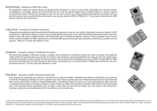 Overdrive – baseado no DOD®
Overdrive/Preamp 250
Esse preamp foi projetado para apertar a entrada de um amp valvulado e também para adicionar distorção. Isso aumenta
o nível de entrada para distorcer o som e garantir que você visite sua mãe, que com certeza não gosta do som da distorção!
Para muitos guitarristas, inclsive o Yngwie Malmsteen, o Overdrive Preamp se tornou um som característico. Mais uma vez
o original possuia apenas controles de ganho e level, então seu DM4 possui botões sobrando. Não tenha medo! Você pode
usar o EQ. Quando estiver agradável, você vai fazer o olho bom de sua mãe lacrimejar. Ou, você pode ir aos extremos e
começar a procurar outro lugar para dormir. Confiamos em você para isso.
Screamer – baseado no Ibanez®
TS-808 Tube Screamer®
De Stevie Ray Vaughan a Michael Landau, o simples Tube Screamer é o overdrive ouvido em todo o mundo. Esse pedal de
médio ganho foi apresentado nos anos 80, em muitos ciclos de blues, você não pode fazer um solo sem ele. Por muitos anos,
a Ibanez apresentou muitas versões do Tube Screamer, mas nenhuma foi tão fabulosa como o TS-808. O botão MID no DM4
atua como o botão tone do Tube Screamer. Além disso, você pode usar os controles BASS e TREBLE para contornar seu som.
(ou deixar eles em 12 horas, para não afetarem o som).
Tube Drive – baseado no Chandler Tube Driver®
Originalmente projetado pelo tecladista Brent Butler para adicionar drive em sua Farfisa. Utilizando uma única válvula 12AX7
no preamp, oTube Driver oferece o sustain que muitos guitarristas amam, e tem sido ferramenta importante do Eric Johnson
desde os anos 80. Nosso modelo oferece um timbre doce com controles de agudos e graves como o original. E assim como
muitos outros modelos do DM4, adicionamos o controle MID que permite que você aumente ou diminua os médios em sua
guitarra - MID em 12 horas não afetam o som.
Boost/Comp – baseado no MXR®
Micro Amp
Esse pedal foi usado por muitos deuses da guitarra para “empurrar” o som em seus amps valvulados sem volume master,
os ajudando a conseguir aquele som disotorcido em um nível de volume baixo. Nosso modelo oferece o mesmo “aperto
na entrada do amp”e oferece um tempero a mais em seu som. Lembre-se, o Micro Amp possuia apenas um botão. Isso nos
permitiu que os outros quatro botões estivessem a seu serviço. Ajuste o BASS e TREBLE em 12 horas para o clássico som. MID
ajusta a quantia de compressão.
* Todos nomes de produtos usados nesse manual são marcas de seus respectivos donos, e não estão de maneira alguma associados ou afiliados à Line 6. Essas marcas foram gentilmente usadas para identificarmos os sons
dos produtos que nos inspiraram durante o estudo e desenvolvimento de nossos modelos da Line 6’. MXR® é marca registrada da Dunlop Manufacturing, Inc. Tube Driver® pertence à Butler Audio, Inc. Ibanez® pertence à
Hoshino, Inc. Tube Screamer® pertence à Hoshino Gakki Co. Ltd. DOD® é marca registrada da DOD Electronics Corp.
 