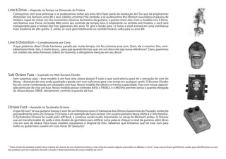 Sub Octave Fuzz – inspirado no PAiA Roctave Divider
Sem surpresas aqui – esse modelo é um fuzz uma oitava abaixo! É tudo o que você precisa para ter a sensação do som do
Moog – distorção de uma onda quadrada e gorda com som suficiente para criar inveja em qualquer synth. O Roctave Divider
fez seu nome combinando um oitavador com fuzz. Nosso modelo lhe oferece a mesma capacidade, mas com nossa capacid-
ade particular de criar um fuzz. Nosso modelo possui controles BASS eTREBLE, e o MID lhe permite somar a quantia desejada
da oitava abaixo. DRIVE, obviamente, controla a quantia de fuzz.
Octave Fuzz – baseado no Tycobrahe Octavia
O que foi isso? Se sua guitarra tivesse o som de um fantasma como O Fantasma dos Ótimos Guitarristas do Passado, então ele
provavelmente seria um Octavia. O Octavia é um exemplo de fuzz+octave. Um usuário pioneiro desse efeito é o Jimi Hendrix.
O Tychobrahe Octavia foi usado pelo Jeff Beck, e continua sendo muito importante no setup do Michael Landau. O Octavia
usa um transformador de saída e dois diodos de germânio para retificar (uma palavra chique) o sinal da guitarra, além disso
cria um som de oitava. Para nosso modelo, estudamos o original da foto. Sabíamos que tínhamos que ter esse som para
todos os guitarristas usarem em suas horas de“pesquisa”.
	
Line 6 Distortion – Completamente por Cima
O que podemos dizer? Onde havíamos parado por muito tempo, nos fez criarmos esse som. Claro, ele é massivo. Sim, com-
pletamente forte. Sim, é muito louco... para que quando formos usar em um disco ele seja nossa referência? Claro, queremos
um crédito nas notas famosas, tickets do Grammy, e obrigatória menção em seu disco!
Line 6 Drive – Viajando no Tempo na Dimensão do Timbre
Começamos com essa premissa: e se pudessemos voltar aos anos 60 e fazer parte da revolução do? Ou que tal projetarmos
distorções nos famosos anos 80 e seus cabelos enormes? Na verdade, e se pudessemos lhe oferecer sua própria máquina de
timbres, capaz de visitar um dos momentos clássicos da história da guitarra, e pontos entre eles. Com o modelo Line 6 Drive,
nós fizemos isso. Pense no botão MID como seu controle de tempo. Gire-o totalmente no sentido anti-horário, e você será
transportado para o tempo dos fuzz japoneses dos anos 70. gire o botão para 12 horas e você entrará em uma vizinhança
mais moderna de alto ganho. E, então, se você girar totalmente no sentido horário, volte para os anos 60.
* Todos nomes de produtos usados nesse manual são marcas de seus respectivos donos, e não estão de maneira alguma associados ou afiliados à Line 6. Essas marcas foram gentilmente usadas para identificarmos os sons
dos produtos que nos inspiraram durante o estudo e desenvolvimento de nossos modelos da Line 6’.
 