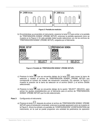 Manual de Operación DM5
Departamento Técnico – Llog, s.a. de c.v. Página 10
Figura 3: Pantalla de medición.
b) Encontrándose ya encendido el instrumento, presione la tecla para entrar a la pantalla
de “PREPARACIÓN SONDA” (PROBE SETUP); entonces la pantalla aparecerá como se
muestra en la Figura 4. En esta pantalla Usted puede seleccionar uno de los archivos de
“PREPARACIÓN SONDA” (PROBE SETUP), cargados por el fabricante.
Figura 4: Pantalla de “PREPARACIÓN SONDA” (PROBE SETUP).
c) Presione la tecla que se encuentra debajo de la tecla , para mover la barra de
selección y resaltar el archivo de “PREPARACIÓN SONDA” (PROBE SETUP) que
corresponde al número de modelo del transductor conectado. Por ejemplo, la Figura 4
muestra la posición de la barra de selección en el archivo DA501 y el archivo DA590
seleccionado.
d) Presione la tecla que se encuentra debajo de la opción “SELECT” (SELECC), para
activar los ajustes preestablecidos por el fabricante para el archivo de “PREPARACIÓN
SONDA” (PROBE SETUP) que ha sido seleccionado.
Paso 3 Configurando el instrumento
a) Presione la tecla , después de activar el archivo de “PREPARACIÓN SONDA” (PROBE
SETUP) para el transductor conectado; entonces la pantalla aparecerá como se muestra en
la Figura 5. Ahora ha entrado a la pantalla de “CONFIGURACIÓN” (CONFIGURATION) del
instrumento, en la cual se puede programar una variedad de parámetros de operación
 