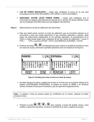 Manual de Operación DM5
Departamento Técnico – Llog, s.a. de c.v. Página 13
LUZ DE FONDO (BACKLIGHT) – Usado para establecer la forma en la que será
encendida la luz de fondo ON (CONEC), OFF (DESC.) y AUTO (AUTOMÁT).
DESCONEX. AUTOM. (AUTO POWER DOWN) – Usado para establecer que el
instrumento se apague automáticamente después de un periodo de tiempo definido o para
que se mantenga encendido hasta que sea apagado manualmente
Paso 4 Seleccionando el modo de calibración del instrumento
a. Para que Usted pueda conocer el modo de calibración que se encuentra activado en el
instrumento y para que pueda seleccionar el que considere adecuado o práctico, debe
seguir las instrucciones establecidas en los párrafos siguientes. El procedimiento es el
mismo y Usted pueda elegir entre cualquiera de los tres modos de calibración: 1 punto (1
PTO = 1-PT), 2 puntos (2 PTOS = 2-PT) o AUTOMÁTICA (AUTOMÁT = AUTO).
b. Presione las teclas y simultáneamente para mostrar la pantalla de entrada al menú
con clave de acceso; entonces la pantalla aparecerá como se muestra en la Figura 6.
Figura 6: Pantalla para entrar al menú con clave de acceso
c. Se debe introducir la clave o palabra de acceso en la línea que se encuentra debajo de la
palabra CONTRASEÑA (PASSWORD), la palabra de acceso es DM5E y se introduce
usando el teclado virtual que es mostrado y que se opera de la siguiente forma:
Nota: La palabra o clave de acceso puede ser modificada por el usuario, después de haber
entrado al menú.
Presione la tecla , , o para navegar a través del teclado virtual y para
resaltar y seleccionar las letras, números o símbolos de la clave o palabra de acceso.
 