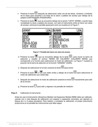 Manual de Operación DM5
Departamento Técnico – Llog, s.a. de c.v. Página 14
Presione la tecla después de seleccionar cada una de las letras, números o símbolos
de la clave para enviarlos a la línea de la clave o palabra de acceso (por debajo de la
palabra CONTRASEÑA (PASSWORD).
Presione la tecla , que se encuentra debajo de la opción “LISTO” (DONE), cuando haya
completado la clave o palabra de acceso, con esto el instrumento entra al menú con clave
de acceso; entonces la pantalla aparecerá como se muestra en la Figura 7.
Figura 7: Pantalla del menú con clave de acceso.
d. Presione la tecla que se encuentra debajo de la tecla , para mover la barra de
selección y resaltar el archivo “MODO DE CAL/ZERO” (CAL/ZERO MODE) que
corresponde a la función para seleccionar el modo de calibración. La Figura 7 muestra la
posición de la barra de selección en la función “GANANC” (GAIN).
e. Después de seleccionar la función presione la tecla para entrar.
f. Presione la tecla o que están arriba y debajo de la tecla para seleccionar el
modo de calibración que Usted elija.
f. Después de seleccionar el modo de calibración presione la tecla nuevamente para salir
de la función.
g. Presione la tecla para salir y regresar a la pantalla de medición.
Paso 5 Calibrando el instrumento
Antes de usar el Instrumento Ultrasónico Medidor de Espesores Modelo DM5E debe ser calibrado,
usando uno o más bloques de calibración con espesor o espesores conocidos, por ejemplo un
bloque de 4 o 5 pasos (escalera). Para realizar y completar la calibración, el propio instrumento
proporciona en la pantalla las instrucciones que debe seguir.
 