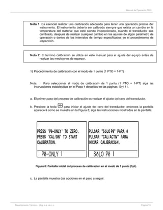 Manual de Operación DM5
Departamento Técnico – Llog, s.a. de c.v. Página 15
Nota 1: Es esencial realizar una calibración adecuada para tener una operación precisa del
instrumento. El instrumento debería ser calibrado siempre que exista un cambio en la
temperatura del material que esté siendo inspeccionado, cuando el transductor sea
cambiado, después de realizar cualquier cambio en los ajustes de algún parámetro de
operación o dentro de los intervalos de tiempo especificados en el procedimiento de
inspección.
Nota 2: El termino calibración se utiliza en este manual para el ajuste del equipo antes de
realizar las mediciones de espesor.
1) Procedimiento de calibración con el modo de 1 punto (1 PTO = 1-PT)
Nota: Para seleccionar el modo de calibración de 1 punto (1 PTO = 1-PT) siga las
instrucciones establecidas en el Paso 4 descritas en las páginas 10 y 11.
a. El primer paso del proceso de calibración es realizar el ajuste del cero del transductor.
b. Presione la tecla para iniciar el ajuste del cero del transductor; entonces la pantalla
aparecerá como se muestra en la Figura 8; siga las instrucciones mostradas en la pantalla:
Figura 8: Pantalla inicial del proceso de calibración en el modo de 1 punto (1pt).
c. La pantalla muestra dos opciones en el paso a seguir:
 