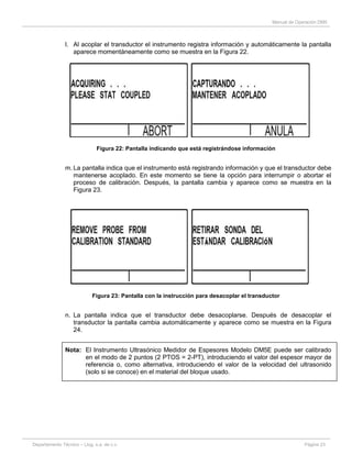 Manual de Operación DM5
Departamento Técnico – Llog, s.a. de c.v. Página 23
l. Al acoplar el transductor el instrumento registra información y automáticamente la pantalla
aparece momentáneamente como se muestra en la Figura 22.
Figura 22: Pantalla indicando que está registrándose información
m. La pantalla indica que el instrumento está registrando información y que el transductor debe
mantenerse acoplado. En este momento se tiene la opción para interrumpir o abortar el
proceso de calibración. Después, la pantalla cambia y aparece como se muestra en la
Figura 23.
Figura 23: Pantalla con la instrucción para desacoplar el transductor
n. La pantalla indica que el transductor debe desacoplarse. Después de desacoplar el
transductor la pantalla cambia automáticamente y aparece como se muestra en la Figura
24.
Nota: El Instrumento Ultrasónico Medidor de Espesores Modelo DM5E puede ser calibrado
en el modo de 2 puntos (2 PTOS = 2-PT), introduciendo el valor del espesor mayor de
referencia o, como alternativa, introduciendo el valor de la velocidad del ultrasonido
(solo si se conoce) en el material del bloque usado.
 
