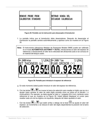 Manual de Operación DM5
Departamento Técnico – Llog, s.a. de c.v. Página 27
Figura 29: Pantalla con la instrucción para desacoplar el transductor
f. La pantalla indica que el transductor debe desacoplarse. Después de desacoplar el
transductor la pantalla cambia automáticamente y aparece como se muestra en la Figura
30.
Nota: El Instrumento Ultrasónico Medidor de Espesores Modelo DM5E puede ser calibrado
en el modo AUTOMÁTICO (AUTOMAT = AUTO), introduciendo el valor del espesor de
referencia o introduciendo el valor de la velocidad del ultrasonido (solo si se conoce) en
el material del bloque usado.
Figura 30: Pantalla para introducir el espesor de referencia
g. En este momento Usted puede introducir el valor del espesor de referencia.
h. Con las teclas o se mueve la barra de selección para resaltar el dígito que se va a
ajustar (para cambiar el valor de cada dígito proceda como se indica en el párrafo i. a
continuación). Por ejemplo, se debe ajustar el valor a 1 pulgada (25.4 mm), teniendo como
referencia lo que se muestra en la Figura 30, Usted deberá desplazar el cursor para
resaltar cada uno de los dígitos a la izquierda, después de haber ajustado el valor.
i. Con las teclas y que están arriba o debajo de la tecla se ajusta el valor del
espesor, se incrementa o se reduce el valor del dígito dependiendo la posición de la barra
de selección.
 