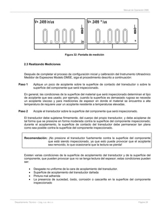 Manual de Operación DM5
Departamento Técnico – Llog, s.a. de c.v. Página 29
Figura 32: Pantalla de medición
2.3 Realizando Mediciones
Después de completar el proceso de configuración inicial y calibración del Instrumento Ultrasónico
Medidor de Espesores Modelo DM5E, siga el procedimiento descrito a continuación:
Paso 1 Aplique un poco de acoplante sobre la superficie de contacto del transductor o sobre la
superficie del componente que será inspeccionado.
En general, las condiciones de la superficie del material que será inspeccionado determinan el tipo
de acoplante que sea usado; por ejemplo, cuando la superficie es demasiado rugosa se necesita
un acoplante viscoso y para mediciones de espesor en donde el material se encuentra a alta
temperatura de requiere usar un acoplante resistente a temperaturas elevadas.
Paso 2 Acople el transductor sobre la superficie del componente que será inspeccionado.
El transductor debe sujetarse firmemente, del cuerpo del propio transductor, y debe acoplarse de
tal forma que se presione en forma moderada contra la superficie del componente inspeccionado;
durante el acoplamiento, la superficie de contacto del transductor debe permanecer tan plana
como sea posible contra la superficie del componente inspeccionado.
Recomendación: ¡No presione el transductor fuertemente contra la superficie del componente
que está siendo inspeccionado, ya que esto puede provocar que el acoplante
sea removido, lo que ocasionaría que la lectura se pierda!
Existen varias condiciones de la superficie de acoplamiento del transductor y de la superficie del
componente, que pueden provocar que no se tenga lectura del espesor; estas condiciones pueden
ser:
Desgaste no uniforme de la cara de acoplamiento del transductor.
Superficie de acoplamiento del transductor dañada
Pintura mal adherida
La presencia de suciedad, óxido, corrosión o cascarilla en la superficie del componente
inspeccionado
 