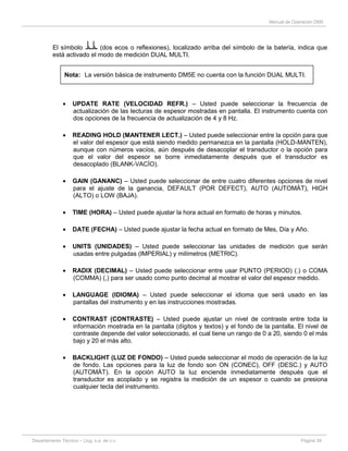 Manual de Operación DM5
Departamento Técnico – Llog, s.a. de c.v. Página 39
El símbolo (dos ecos o reflexiones), localizado arriba del símbolo de la batería, indica que
está activado el modo de medición DUAL MULTI.
Nota: La versión básica de instrumento DM5E no cuenta con la función DUAL MULTI.
UPDATE RATE (VELOCIDAD REFR.) – Usted puede seleccionar la frecuencia de
actualización de las lecturas de espesor mostradas en pantalla. El instrumento cuenta con
dos opciones de la frecuencia de actualización de 4 y 8 Hz.
READING HOLD (MANTENER LECT.) – Usted puede seleccionar entre la opción para que
el valor del espesor que está siendo medido permanezca en la pantalla (HOLD-MANTEN),
aunque con números vacíos, aún después de desacoplar el transductor o la opción para
que el valor del espesor se borre inmediatamente después que el transductor es
desacoplado (BLANK-VACÍO).
GAIN (GANANC) – Usted puede seleccionar de entre cuatro diferentes opciones de nivel
para el ajuste de la ganancia, DEFAULT (POR DEFECT), AUTO (AUTOMÁT), HIGH
(ALTO) o LOW (BAJA).
TIME (HORA) – Usted puede ajustar la hora actual en formato de horas y minutos.
DATE (FECHA) – Usted puede ajustar la fecha actual en formato de Mes, Día y Año.
UNITS (UNIDADES) – Usted puede seleccionar las unidades de medición que serán
usadas entre pulgadas (IMPERIAL) y milímetros (METRIC).
RADIX (DECIMAL) – Usted puede seleccionar entre usar PUNTO (PERIOD) (.) o COMA
(COMMA) (,) para ser usado como punto decimal al mostrar el valor del espesor medido.
LANGUAGE (IDIOMA) – Usted puede seleccionar el idioma que será usado en las
pantallas del instrumento y en las instrucciones mostradas.
CONTRAST (CONTRASTE) – Usted puede ajustar un nivel de contraste entre toda la
información mostrada en la pantalla (dígitos y textos) y el fondo de la pantalla. El nivel de
contraste depende del valor seleccionado, el cual tiene un rango de 0 a 20, siendo 0 el más
bajo y 20 el más alto.
BACKLIGHT (LUZ DE FONDO) – Usted puede seleccionar el modo de operación de la luz
de fondo. Las opciones para la luz de fondo son ON (CONEC), OFF (DESC.) y AUTO
(AUTOMÁT). En la opción AUTO la luz enciende inmediatamente después que el
transductor es acoplado y se registra la medición de un espesor o cuando se presiona
cualquier tecla del instrumento.
 