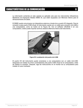 Manual de Operación DM5
Departamento Técnico – Llog, s.a. de c.v. Página 54
La información contenida en este capítulo es aplicable solo para los instrumentos Ultrasónicos
Medidores de Espesores Modelo DM5E DL que están equipados con Memoria Interna para el
Almacenamiento de Datos.
El DM5E puede comunicarse con dispositivos externos a través de su puerto I/O integrado. Para la
conexión a este puerto COM virtual, el instrumento cuenta con un cable para conexión mini-USB a
una computadora, como se ilustra en la Figura 55. Con el software UltraWall 2 en una
computadora, Usted puede importar archivos desde la Memoria Interna del instrumento.
Figura 55: Localización del puerto mini USB
El puerto I/O del instrumento puede conectarse a una computadora con un cable mini-USB.
Asegúrese de instalar los driver (controladores) del puerto COM virtual en la computadora, antes
de realizar la conexión. Después, siga las instrucciones en el monitor de su computadora para
instalar el nuevo hardware.
CARACTERÍSTICAS DE LA COMUNICACIÓN 6
 