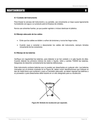 Manual de Operación DM5
Departamento Técnico – Llog, s.a. de c.v. Página 58
8.1 Cuidado del Instrumento
Para limpiar la carcasa del instrumento y su pantalla, use únicamente un trapo suave ligeramente
humedecido con agua o un producto para la limpieza de cristales.
Nunca use solventes fuertes, ya que pueden agrietar o incluso destrozar el plástico.
8.2 Manejo adecuado de los cables
Evite que los cables se doblen o sufran de torsiones y nunca les haga nudos.
Cuando vaya a conectar o desconectar los cables del instrumento, siempre tómelos
únicamente de los conectores.
8.3 Manejo de las baterías
Verifique con regularidad las baterías, para detectar si se han oxidado o si sale líquido de ellas.
Cuando detecte los primeros indicios de óxido o líquido, retire y cambie TODAS las baterías.
Asegúrese de desechar correctamente las baterías defectuosas.
Este instrumento contiene baterías que no pueden ser desechadas en cualquier sitio. Las baterías
marcadas con el símbolo mostrado en la Figura 56, deben incluir identificaciones que indiquen el
tipo de metal tóxico que contienen y para un reciclado adecuado, se deben regresar las baterías a
su proveedor o para desecharlas debe hacerlo en un sitio designado para su recolección.
Figura 56: Símbolo de recolección por separado.
MANTENIMIENTO 8
 