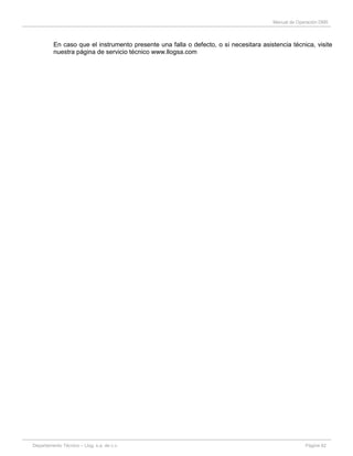Manual de Operación DM5
Departamento Técnico – Llog, s.a. de c.v. Página 62
En caso que el instrumento presente una falla o defecto, o si necesitara asistencia técnica, visite
nuestra página de servicio técnico www.llogsa.com
 