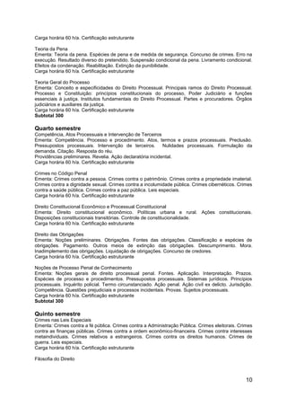 10
Carga horária 60 h/a. Certificação estruturante
Teoria da Pena
Ementa: Teoria da pena. Espécies de pena e de medida de segurança. Concurso de crimes. Erro na
execução. Resultado diverso do pretendido. Suspensão condicional da pena. Livramento condicional.
Efeitos da condenação. Reabilitação. Extinção da punibilidade.
Carga horária 60 h/a. Certificação estruturante
Teoria Geral do Processo
Ementa: Conceito e especificidades do Direito Processual. Principais ramos do Direito Processual.
Processo e Constituição: princípios constitucionais do processo, Poder Judiciário e funções
essenciais à justiça. Institutos fundamentais do Direito Processual. Partes e procuradores. Órgãos
judiciários e auxiliares da justiça.
Carga horária 60 h/a. Certificação estruturante
Subtotal 300
Quarto semestre
Competência, Atos Processuais e Intervenção de Terceiros
Ementa: Competência. Processo e procedimento. Atos, termos e prazos processuais. Preclusão.
Pressupostos processuais. Intervenção de terceiros. Nulidades processuais. Formulação da
demanda. Citação. Resposta do réu.
Providências preliminares. Revelia. Ação declaratória incidental.
Carga horária 60 h/a. Certificação estruturante
Crimes no Código Penal
Ementa: Crimes contra a pessoa. Crimes contra o patrimônio. Crimes contra a propriedade imaterial.
Crimes contra a dignidade sexual. Crimes contra a incolumidade pública. Crimes cibernéticos. Crimes
contra a saúde pública. Crimes contra a paz pública. Leis especiais.
Carga horária 60 h/a. Certificação estruturante
Direito Constitucional Econômico e Processual Constitucional
Ementa: Direito constitucional econômico. Políticas urbana e rural. Ações constitucionais.
Disposições constitucionais transitórias. Controle de constitucionalidade.
Carga horária 60 h/a. Certificação estruturante
Direito das Obrigações
Ementa: Noções preliminares. Obrigações. Fontes das obrigações. Classificação e espécies de
obrigações. Pagamento. Outros meios de extinção das obrigações. Descumprimento. Mora.
Inadimplemento das obrigações. Liquidação de obrigações. Concurso de credores.
Carga horária 60 h/a. Certificação estruturante
Noções de Processo Penal de Conhecimento
Ementa: Noções gerais de direito processual penal. Fontes. Aplicação. Interpretação. Prazos.
Espécies de processo e procedimentos. Pressupostos processuais. Sistemas jurídicos. Princípios
processuais. Inquérito policial. Termo circunstanciado. Ação penal. Ação civil ex delicto. Jurisdição.
Competência. Questões prejudiciais e processos incidentais. Provas. Sujeitos processuais.
Carga horária 60 h/a. Certificação estruturante
Subtotal 300
Quinto semestre
Crimes nas Leis Especiais
Ementa: Crimes contra a fé pública. Crimes contra a Administração Pública. Crimes eleitorais. Crimes
contra as finanças públicas. Crimes contra a ordem econômico-financeira. Crimes contra interesses
metaindividuais. Crimes relativos a estrangeiros. Crimes contra os direitos humanos. Crimes de
guerra. Leis especiais.
Carga horária 60 h/a. Certificação estruturante
Filosofia do Direito
 