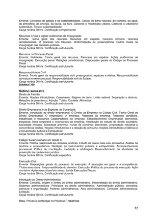 12
Ementa: Conceitos de gestão e de sustentabilidade. Gestão de bens naturais: do homens, da água,
da atmosfera, da energia, da fauna, da flora. Gestores e mobilidade urbana. Gestores e urbanismo
sustentável. Ética e sustentabilidade.
Carga horária 30 h/a. Certificação complementar
Recursos Cíveis e Ações Autônomas de Impugnação
Ementa: Teoria geral dos recursos. Recursos em espécie: recursos comuns, recursos
constitucionais. O processo nos tribunais. Uniformização de jurisprudência. Outros meios de
impugnação das decisões judiciais.
Carga horária 60 h/a. Certificação estruturante
Recursos no Processo Penal
Ementa: Nulidades. Teoria geral dos recursos. Recursos em espécie. Ações autônomas de
impugnação. Execução penal. Relações jurisdicionais. Disposições gerais do Código de Processo
Penal.
Carga horária 60 h/a. Certificação estruturante
Responsabilidade Civil
Ementa: Teoria geral da responsabilidade civil: pressupostos, espécies e efeitos. Responsabilidade
contratual e extracontratual. Responsabilidade civil do Estado.
Carga horária 30 h/a. Certificação estruturante
Subtotal 360
Sétimo semestre
Direito de Família
Ementa: Noções Introdutórias. Casamento. Regime de bens. União estável. Separação e divórcio.
Relações de parentesco. Adoção. Tutela. Curatela. Alimentos.
Carga horária 60 h/a. Certificação estruturante
Direito Empresarial e as Espécies de Sociedade
Ementa: Introdução ao direito empresarial. O Direito da Empresa no Código Civil. Teoria Geral do
Direito Empresarial. O empresário. A empresa. Registros da empresa. Registros contábeis,
trabalhistas e tributários Colaboradores da empresa. Estabelecimento Empresarial: elementos,
trespasse, bens corpóreos e incorpóreos da empresa. Introdução ao estudo do direito societário.
Sociedade limitada. Sociedade anônima. Fundo de comércio: elementos, propriedade industrial e
concorrência desleal. Noções introdutórias e a relação de consumo. Noções introdutórias à falência e
a recuperação Judicial e Extrajudicial.
Carga horária 60 h/a. Certificação estruturante
Estágio Supervisionado em Direito II
Ementa: Prática relacionada às carreiras jurídicas. Estudo de casos reais e/ou simulados. Análise de
doutrina e jurisprudência. Redação de instrumentos judiciais e extrajudiciais. Acompanhamento
processual. Prática de conciliação, mediação e arbitragem. Desenvolvimento de atividades de
prevenção de contencioso jurídico.
Carga horária 60 h/a. Certificação específica
Execução Civil
Ementa: Disposições gerais do processo de execução. A execução em geral e a competência.
Títulos executivos. Responsabilidade do devedor. Execução. Prática do processo de execução. Ação
monitória. Ações executivas lato sensu. Lei de Execuções Fiscais.
Carga horária 60 h/a. Certificação estruturante
Introdução ao Direito Administrativo
Ementa: Conceito, origem e fontes do direito administrativo. Interpretação do direito administrativo.
Sistemas administrativos. Princípios do direito administrativo. Administração pública: conceitos,
estrutura e organização. Poderes administrativos. Atos administrativos. Contratos administrativos.
Licitação.
Carga horária 60 h/a. Certificação estruturante
Ritos, Provas e Sentenças no Processo Trabalhista
 