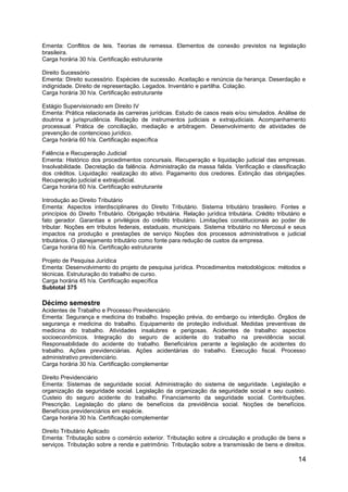 14
Ementa: Conflitos de leis. Teorias de remessa. Elementos de conexão previstos na legislação
brasileira.
Carga horária 30 h/a. Certificação estruturante
Direito Sucessório
Ementa: Direito sucessório. Espécies de sucessão. Aceitação e renúncia da herança. Deserdação e
indignidade. Direito de representação. Legados. Inventário e partilha. Colação.
Carga horária 30 h/a. Certificação estruturante
Estágio Supervisionado em Direito IV
Ementa: Prática relacionada às carreiras jurídicas. Estudo de casos reais e/ou simulados. Análise de
doutrina e jurisprudência. Redação de instrumentos judiciais e extrajudiciais. Acompanhamento
processual. Prática de conciliação, mediação e arbitragem. Desenvolvimento de atividades de
prevenção de contencioso jurídico.
Carga horária 60 h/a. Certificação específica
Falência e Recuperação Judicial
Ementa: Histórico dos procedimentos concursais. Recuperação e liquidação judicial das empresas.
Insolvabilidade. Decretação da falência. Administração da massa falida. Verificação e classificação
dos créditos. Liquidação: realização do ativo. Pagamento dos credores. Extinção das obrigações.
Recuperação judicial e extrajudicial.
Carga horária 60 h/a. Certificação estruturante
Introdução ao Direito Tributário
Ementa: Aspectos interdisciplinares do Direito Tributário. Sistema tributário brasileiro. Fontes e
princípios do Direito Tributário. Obrigação tributária. Relação jurídica tributária. Crédito tributário e
fato gerador. Garantias e privilégios do crédito tributário. Limitações constitucionais ao poder de
tributar. Noções em tributos federais, estaduais, municipais. Sistema tributário no Mercosul e seus
impactos na produção e prestações de serviço Noções dos processos administrativos e judicial
tributários. O planejamento tributário como fonte para redução de custos da empresa.
Carga horária 60 h/a. Certificação estruturante
Projeto de Pesquisa Jurídica
Ementa: Desenvolvimento do projeto de pesquisa jurídica. Procedimentos metodológicos: métodos e
técnicas. Estruturação do trabalho de curso.
Carga horária 45 h/a. Certificação específica
Subtotal 375
Décimo semestre
Acidentes de Trabalho e Processo Previdenciário
Ementa: Segurança e medicina do trabalho. Inspeção prévia, do embargo ou interdição. Órgãos de
segurança e medicina do trabalho. Equipamento de proteção individual. Medidas preventivas de
medicina do trabalho. Atividades insalubres e perigosas. Acidentes de trabalho: aspectos
socioeconômicos. Integração do seguro de acidente do trabalho na previdência social.
Responsabilidade do acidente do trabalho. Beneficiários perante a legislação de acidentes do
trabalho. Ações previdenciárias. Ações acidentárias do trabalho. Execução fiscal. Processo
administrativo previdenciário.
Carga horária 30 h/a. Certificação complementar
Direito Previdenciário
Ementa: Sistemas de seguridade social. Administração do sistema de seguridade. Legislação e
organização da seguridade social. Legislação da organização da seguridade social e seu custeio.
Custeio do seguro acidente do trabalho. Financiamento da seguridade social. Contribuições.
Prescrição. Legislação do plano de benefícios da previdência social. Noções de benefícios.
Benefícios previdenciários em espécie.
Carga horária 30 h/a. Certificação complementar
Direito Tributário Aplicado
Ementa: Tributação sobre o comércio exterior. Tributação sobre a circulação e produção de bens e
serviços. Tributação sobre a renda e patrimônio. Tributação sobre a transmissão de bens e direitos.
 