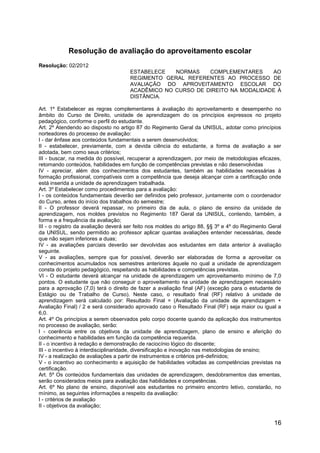 16
Resolução de avaliação do aproveitamento escolar
Resolução: 02/2012
ESTABELECE NORMAS COMPLEMENTARES AO
REGIMENTO GERAL REFERENTES AO PROCESSO DE
AVALIAÇÃO DO APROVEITAMENTO ESCOLAR DO
ACADÊMICO NO CURSO DE DIREITO NA MODALIDADE À
DISTÂNCIA.
Art. 1º Estabelecer as regras complementares à avaliação do aproveitamento e desempenho no
âmbito do Curso de Direito, unidade de aprendizagem do os princípios expressos no projeto
pedagógico, conforme o perfil do estudante.
Art. 2º Atendendo ao disposto no artigo 87 do Regimento Geral da UNISUL, adotar como princípios
norteadores do processo de avaliação:
I - dar ênfase aos conteúdos fundamentais a serem desenvolvidos;
II - estabelecer, previamente, com a devida ciência do estudante, a forma de avaliação a ser
adotada, bem como seus critérios;
III - buscar, na medida do possível, recuperar a aprendizagem, por meio de metodologias eficazes,
retomando conteúdos, habilidades em função de competências previstas e não desenvolvidas
IV - apreciar, além dos conhecimentos dos estudantes, também as habilidades necessárias à
formação profissional, compatíveis com a competência que deseja alcançar com a certificação onde
está inserida a unidade de aprendizagem trabalhada.
Art. 3º Estabelecer como procedimentos para a avaliação:
I - os conteúdos fundamentais deverão ser definidos pelo professor, juntamente com o coordenador
do Curso, antes do início dos trabalhos do semestre;
II - O professor deverá repassar, no primeiro dia de aula, o plano de ensino da unidade de
aprendizagem, nos moldes previstos no Regimento 187 Geral da UNISUL, contendo, também, a
forma e a frequência da avaliação;
III - o registro da avaliação deverá ser feito nos moldes do artigo 88, §§ 3º e 4º do Regimento Geral
da UNISUL, sendo permitido ao professor aplicar quantas avaliações entender necessárias, desde
que não sejam inferiores a duas;
IV - as avaliações parciais deverão ser devolvidas aos estudantes em data anterior à avaliação
seguinte.
V - as avaliações, sempre que for possível, deverão ser elaboradas de forma a aproveitar os
conhecimentos acumulados nos semestres anteriores àquele no qual a unidade de aprendizagem
consta do projeto pedagógico, respeitando as habilidades e competências previstas.
VI - O estudante deverá alcançar na unidade de aprendizagem um aproveitamento mínimo de 7,0
pontos. O estudante que não conseguir o aproveitamento na unidade de aprendizagem necessário
para a aprovação (7,0) terá o direito de fazer a avaliação final (AF) (exceção para o estudante de
Estágio ou de Trabalho de Curso). Neste caso, o resultado final (RF) relativo à unidade de
aprendizagem será calculado por: Resultado Final = (Avaliação da unidade de aprendizagem +
Avaliação Final) / 2 e será considerado aprovado caso o Resultado Final (RF) seja maior ou igual a
6,0.
Art. 4º Os princípios a serem observados pelo corpo docente quando da aplicação dos instrumentos
no processo de avaliação, serão:
I - coerência entre os objetivos da unidade de aprendizagem, plano de ensino e aferição do
conhecimento e habilidades em função da competência requerida.
II - o incentivo à redação e demonstração de raciocínio lógico do discente;
III - o incentivo à interdisciplinaridade, diversificação e inovação nas metodologias de ensino;
IV - a realização de avaliações a partir de instrumentos e critérios pré-definidos;
V - o incentivo ao conhecimento e aquisição de habilidades voltadas as competências previstas na
certificação.
Art. 5º Os conteúdos fundamentais das unidades de aprendizagem, desdobramentos das ementas,
serão considerados meios para avaliação das habilidades e competências.
Art. 6º No plano de ensino, disponível aos estudantes no primeiro encontro letivo, constarão, no
mínimo, as seguintes informações a respeito da avaliação:
I - critérios de avaliação
II - objetivos da avaliação;
 