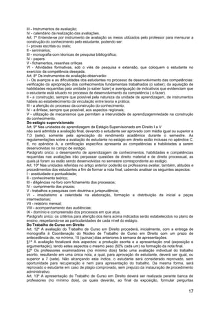 17
III - Instrumentos de avaliação;
IV - calendário da realização das avaliações.
Art. 7º Entende-se por instrumento de avaliação os meios utilizados pelo professor para mensurar a
construção do conhecimento pelo estudante, podendo ser:
I - provas escritas ou orais;
II - seminários;
III - monografia com técnicas de pesquisa bibliográfica;
IV - papers
V - fichamentos, resenhas críticas
VI - Atividades formativas, sob o viés de pesquisa e extensão, que coloquem o estudante no
exercício da competência desejada.
Art. 8º Os instrumentos de avaliação observarão:
I - Os avanços e as dificuldades dos estudantes no processo de desenvolvimento das competências:
verificação da apropriação dos conhecimentos fundamentais trabalhados (o saber); da aquisição de
habilidades requeridas pela unidade (o saber fazer) e averiguação de indicativos que evidenciam que
o estudante está situado no processo de desenvolvimento da competência ( o fazer).
II - a construção, sempre que possível pela natureza da unidade de aprendizagem, de instrumentos
hábeis ao estabelecimento da vinculação entre teoria e prática;
III - a aferição do processo da construção do conhecimento;
IV - a ênfase, sempre que possível, aos aspectos regionais;
V - utilização de mecanismos que permitam a interunidade de aprendizagemriedade na construção
do conhecimento.
Do estágio supervisionado
Art. 9º Nas unidades de aprendizagem de Estágio Supervisionado em Direito I a V
não será admitida a avaliação final, devendo o estudante ser aprovado com média igual ou superior a
7,0 (sete), somente pela apreciação do rendimento acadêmico durante o semestre. As
regulamentações sobre a avaliação do estudante no estágio em direito estão inclusas no apêndice C.
E, no apêndice A, a certificação específica apresenta as competências e habilidades a serem
desenvolvidas no campo de estágio.
Parágrafo único: o desempenho de aprendizagem de conhecimentos, habilidades e competências
requeridas nas avaliações irão perpassar questões de direito material e de direito processual, as
quais já foram ou estão sendo desenvolvidas no semestre correspondente ao estágio.
Art. 10º Nas unidades referidas no artigo anterior poderão os professores avaliar, também, atitudes e
procedimentos dos estudantes a fim de formar a nota final, cabendo analisar os seguintes aspectos:
I - assiduidade e pontualidade;
II - conhecimento teórico;
III - diligências no foro com fichamento dos processos;
IV - cumprimento dos prazos;
V - trabalhos e pesquisas com doutrina e jurisprudência;
VI - imediatismo e celeridade na elaboração, formação e distribuição da inicial e peças
intermediárias;
VII - relatório mensal;
VIII - acompanhamento das audiências;
IX - domínio e compreensão dos processos em que atua.
Parágrafo único: os critérios para aferição dos itens acima indicados serão estabelecidos no plano de
ensino, respeitando-se as particularidades de cada nível do estágio.
Do Trabalho de Curso em Direito
Art. 12º A avaliação do Trabalho de Curso em Direito procederá, inicialmente, com a entrega de
monografia à Coordenação do Núcleo de Trabalho de Curso em Direito com um prazo de
antecedência de, no mínimo, 15 (quinze) dias anteriores à semana de apresentações.
§1º A avaliação focalizará dois aspectos: a produção escrita e a apresentação oral (exposição e
argumentação), tendo estes aspectos o mesmo peso (50% cada um) na formação da nota final.
§2º Os professores examinadores (no mínimo dois) farão uma avaliação individual do trabalho
escrito, resultando em uma única nota, a qual, para aprovação do estudante, deverá ser igual, ou
superior a 7 (sete). Não alcançando este índice, o estudante será considerado reprovado, sem
oportunidade para recuperação e nem para apresentação do trabalho. Da mesma forma, será
reprovado o estudante em caso de plágio comprovado, sem prejuízo da instauração de procedimento
administrativo.
Art. 13º A apresentação do Trabalho de Curso em Direito deverá ser realizada perante banca de
professores (no mínimo dois), os quais deverão, ao final da exposição, formular perguntas
 