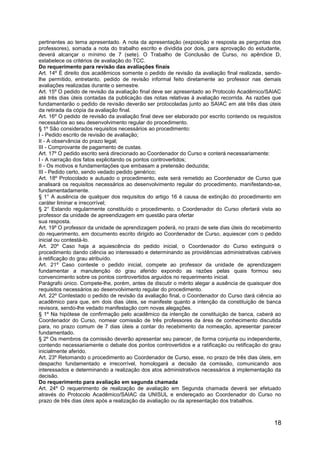 18
pertinentes ao tema apresentado. A nota da apresentação (exposição e resposta as perguntas dos
professores), somada a nota do trabalho escrito e dividida por dois, para aprovação do estudante,
deverá alcançar o mínimo de 7 (sete). O Trabalho de Conclusão de Curso, no apêndice D,
estabelece os critérios de avaliação do TCC.
Do requerimento para revisão das avaliações finais
Art. 14º É direito dos acadêmicos somente o pedido de revisão da avaliação final realizada, sendo-
lhe permitido, entretanto, pedido de revisão informal feito diretamente ao professor nas demais
avaliações realizadas durante o semestre.
Art. 15º O pedido de revisão da avaliação final deve ser apresentado ao Protocolo Acadêmico/SAIAC
até três dias úteis contadas da publicação das notas relativas à avaliação recorrida. As razões que
fundamentarão o pedido de revisão deverão ser protocoladas junto ao SAIAC em até três dias úteis
da retirada da cópia da avaliação final.
Art. 16º O pedido de revisão da avaliação final deve ser elaborado por escrito contendo os requisitos
necessários ao seu desenvolvimento regular do procedimento.
§ 1º São considerados requisitos necessários ao procedimento:
I - Pedido escrito de revisão de avaliação;
II - A observância do prazo legal;
III - Comprovante de pagamento de custas.
Art. 17º O pedido escrito será direcionado ao Coordenador do Curso e conterá necessariamente:
I - A narração dos fatos explicitando os pontos controvertidos;
II - Os motivos e fundamentações que embasam a pretensão deduzida;
III - Pedido certo, sendo vedado pedido genérico;
Art. 18º Protocolado e autuado o procedimento, este será remetido ao Coordenador de Curso que
analisará os requisitos necessários ao desenvolvimento regular do procedimento, manifestando-se,
fundamentadamente.
§ 1° A ausência de qualquer dos requisitos do artigo 16 é causa de extinção do procedimento em
caráter liminar e irrecorrível;
§ 2° Estando regularmente constituído o procedimento, o Coordenador do Curso ofertará vista ao
professor da unidade de apreendizagem em questão para ofertar
sua resposta.
Art. 19º O professor da unidade de aprendizagem poderá, no prazo de sete dias úteis do recebimento
do requerimento, em documento escrito dirigido ao Coordenador de Curso, aquiescer com o pedido
inicial ou contestá-lo.
Art. 20º Caso haja a aquiescência do pedido inicial, o Coordenador do Curso extinguirá o
procedimento dando ciência ao interessado e determinando as providências administrativas cabíveis
à retificação do grau atribuído.
Art. 21º Caso conteste o pedido inicial, compete ao professor da unidade de aprendizagem
fundamentar a manutenção do grau aferido expondo as razões pelas quais formou seu
convencimento sobre os pontos controvertidos arguidos no requerimento inicial.
Parágrafo único. Compete-lhe, porém, antes de discutir o mérito alegar a ausência de quaisquer dos
requisitos necessários ao desenvolvimento regular do procedimento.
Art. 22º Contestado o pedido de revisão da avaliação final, o Coordenador do Curso dará ciência ao
acadêmico para que, em dois dias úteis, se manifeste quanto a intenção da constituição de banca
revisora, sendo-lhe vedado manifestação com novas alegações.
§ 1º Na hipótese de confirmação pelo acadêmico da intenção de constituição de banca, caberá ao
Coordenador do Curso, nomear comissão de três professores da área de conhecimento discutida
para, no prazo comum de 7 dias úteis a contar do recebimento da nomeação, apresentar parecer
fundamentado.
§ 2º Os membros da comissão deverão apresentar seu parecer, de forma conjunta ou independente,
contendo necessariamente o debate dos pontos controvertidos e a ratificação ou retificação do grau
inicialmente aferido.
Art. 23º Retomando o procedimento ao Coordenador de Curso, esse, no prazo de três dias úteis, em
despacho fundamentado e irrecorrível, homologará a decisão da comissão, comunicando aos
interessados e determinando a realização dos atos administrativos necessários à implementação da
decisão.
Do requerimento para avaliação em segunda chamada
Art. 24º O requerimento de realização de avaliação em Segunda chamada deverá ser efetuado
através do Protocolo Acadêmico/SAIAC da UNISUL e endereçado ao Coordenador do Curso no
prazo de três dias úteis após a realização da avaliação ou da apresentação dos trabalhos.
 
